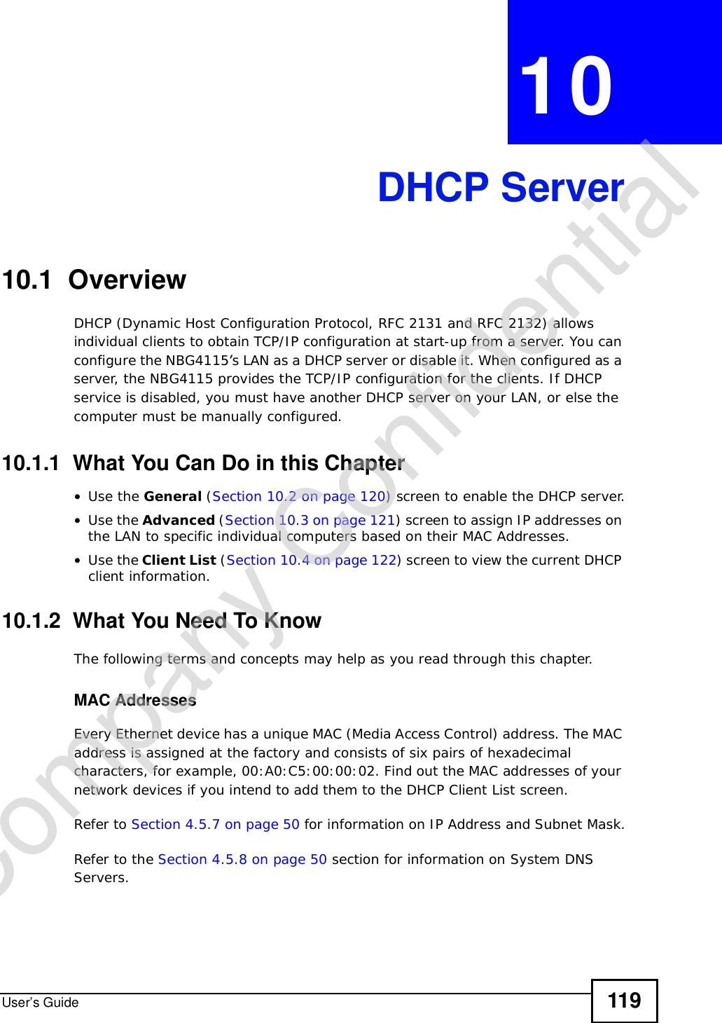 User’s Guide 119CHAPTER 10DHCP Server10.1  OverviewDHCP (Dynamic Host Configuration Protocol, RFC 2131 and RFC 2132) allows individual clients to obtain TCP/IP configuration at start-up from a server. You can configure the NBG4115’s LAN as a DHCP server or disable it. When configured as a server, the NBG4115 provides the TCP/IP configuration for the clients. If DHCP service is disabled, you must have another DHCP server on your LAN, or else the computer must be manually configured.10.1.1  What You Can Do in this Chapter•Use the General (Section 10.2 on page 120) screen to enable the DHCP server.•Use the Advanced (Section 10.3 on page 121) screen to assign IP addresses on the LAN to specific individual computers based on their MAC Addresses.•Use the Client List (Section 10.4 on page 122) screen to view the current DHCP client information. 10.1.2  What You Need To KnowThe following terms and concepts may help as you read through this chapter.MAC AddressesEvery Ethernet device has a unique MAC (Media Access Control) address. The MAC address is assigned at the factory and consists of six pairs of hexadecimal characters, for example, 00:A0:C5:00:00:02. Find out the MAC addresses of your network devices if you intend to add them to the DHCP Client List screen.Refer to Section 4.5.7 on page 50 for information on IP Address and Subnet Mask.Refer to the Section 4.5.8 on page 50 section for information on System DNS Servers.Company Confidential
