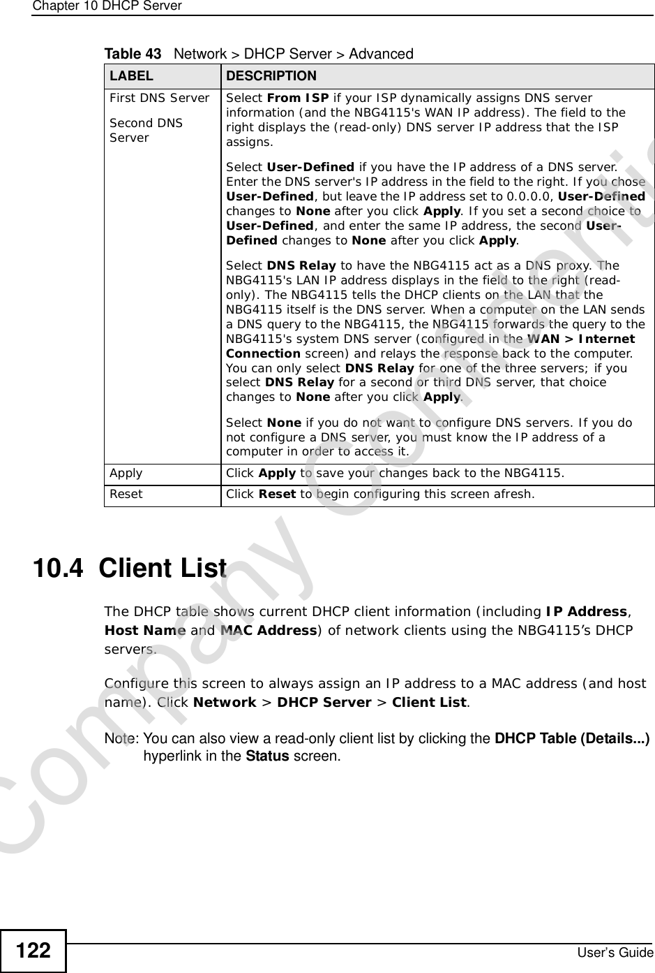 Chapter 10DHCP ServerUser’s Guide12210.4  Client List The DHCP table shows current DHCP client information (including IP Address,HostName and MAC Address) of network clients using the NBG4115’s DHCP servers.Configure this screen to always assign an IP address to a MAC address (and host name). Click Network &gt; DHCP Server &gt; Client List.Note: You can also view a read-only client list by clicking the DHCP Table (Details...) hyperlink in the Status screen. First DNS ServerSecond DNS ServerSelect From ISP if your ISP dynamically assigns DNS server information (and the NBG4115&apos;s WAN IP address). The field to the right displays the (read-only) DNS server IP address that the ISP assigns.Select User-Defined if you have the IP address of a DNS server. Enter the DNS server&apos;s IP address in the field to the right. If you chose User-Defined, but leave the IP address set to 0.0.0.0, User-Defined changes to None after you click Apply. If you set a second choice to User-Defined, and enter the same IP address, the second User-Defined changes to None after you click Apply.Select DNS Relay to have the NBG4115 act as a DNS proxy. The NBG4115&apos;s LAN IP address displays in the field to the right (read-only). The NBG4115 tells the DHCP clients on the LAN that the NBG4115 itself is the DNS server. When a computer on the LAN sends a DNS query to the NBG4115, the NBG4115 forwards the query to the NBG4115&apos;s system DNS server (configured in the WAN &gt; Internet Connection screen) and relays the response back to the computer. You can only select DNS Relay for one of the three servers; if you select DNS Relay for a second or third DNS server, that choice changes to None after you click Apply.Select None if you do not want to configure DNS servers. If you do not configure a DNS server, you must know the IP address of a computer in order to access it.Apply Click Apply to save your changes back to the NBG4115.Reset Click Reset to begin configuring this screen afresh.Table 43   Network &gt; DHCP Server &gt; AdvancedLABEL DESCRIPTIONCompany Confidential
