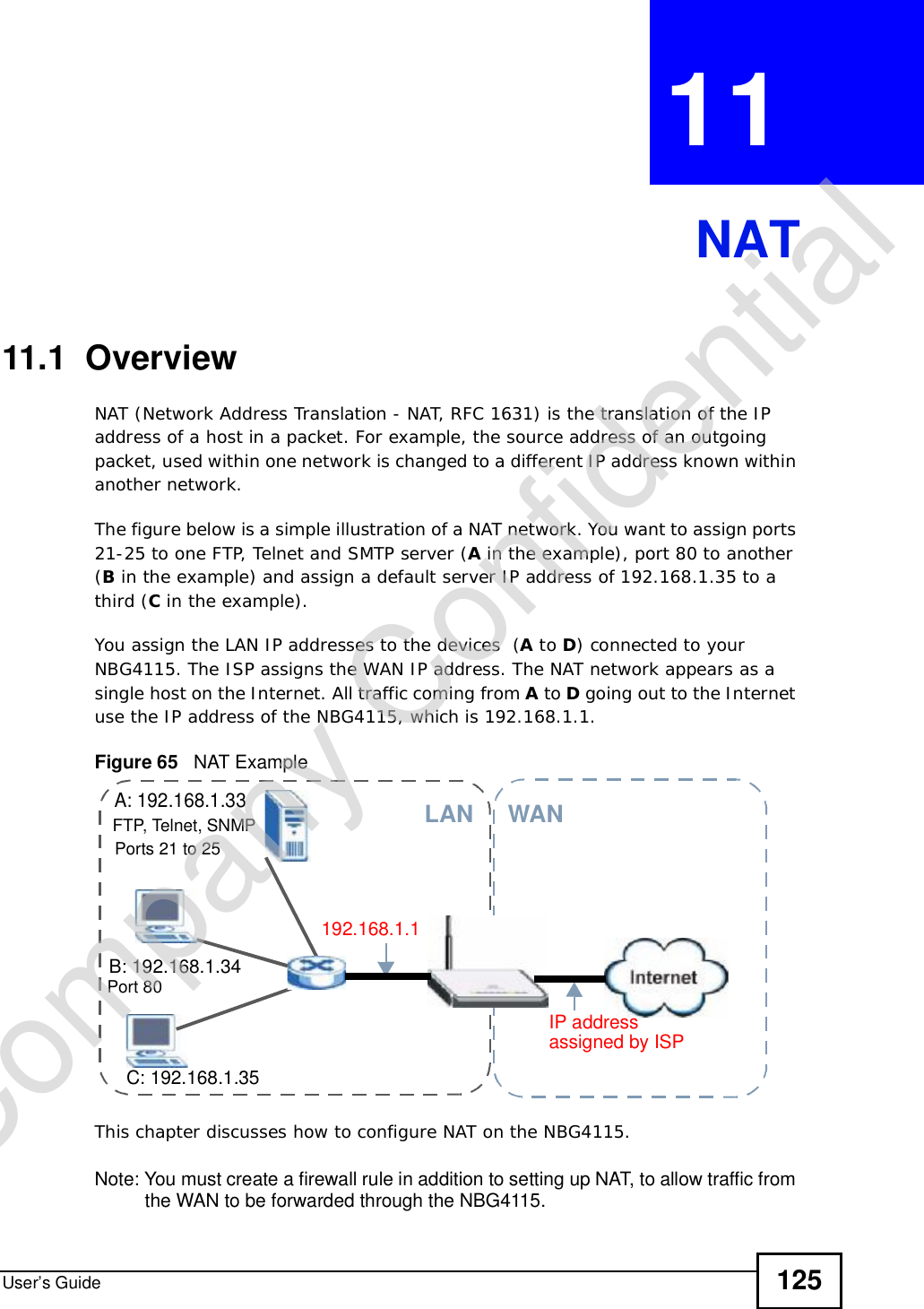 User’s Guide 125CHAPTER 11 NAT11.1  Overview   NAT (Network Address Translation - NAT, RFC 1631) is the translation of the IP address of a host in a packet. For example, the source address of an outgoing packet, used within one network is changed to a different IP address known within another network.The figure below is a simple illustration of a NAT network. You want to assign ports 21-25 to one FTP, Telnet and SMTP server (A in the example), port 80 to another (B in the example) and assign a default server IP address of 192.168.1.35 to a third (C in the example). You assign the LAN IP addresses to the devices  (A to D) connected to your NBG4115. The ISP assigns the WAN IP address. The NAT network appears as a single host on the Internet. All traffic coming from A to D going out to the Internet use the IP address of the NBG4115, which is 192.168.1.1.Figure 65   NAT ExampleThis chapter discusses how to configure NAT on the NBG4115.Note: You must create a firewall rule in addition to setting up NAT, to allow traffic from the WAN to be forwarded through the NBG4115.A: 192.168.1.33B: 192.168.1.34C: 192.168.1.35IP address 192.168.1.1WANLANassigned by ISPFTP, Telnet, SNMPPort 80Ports 21 to 25Company Confidential