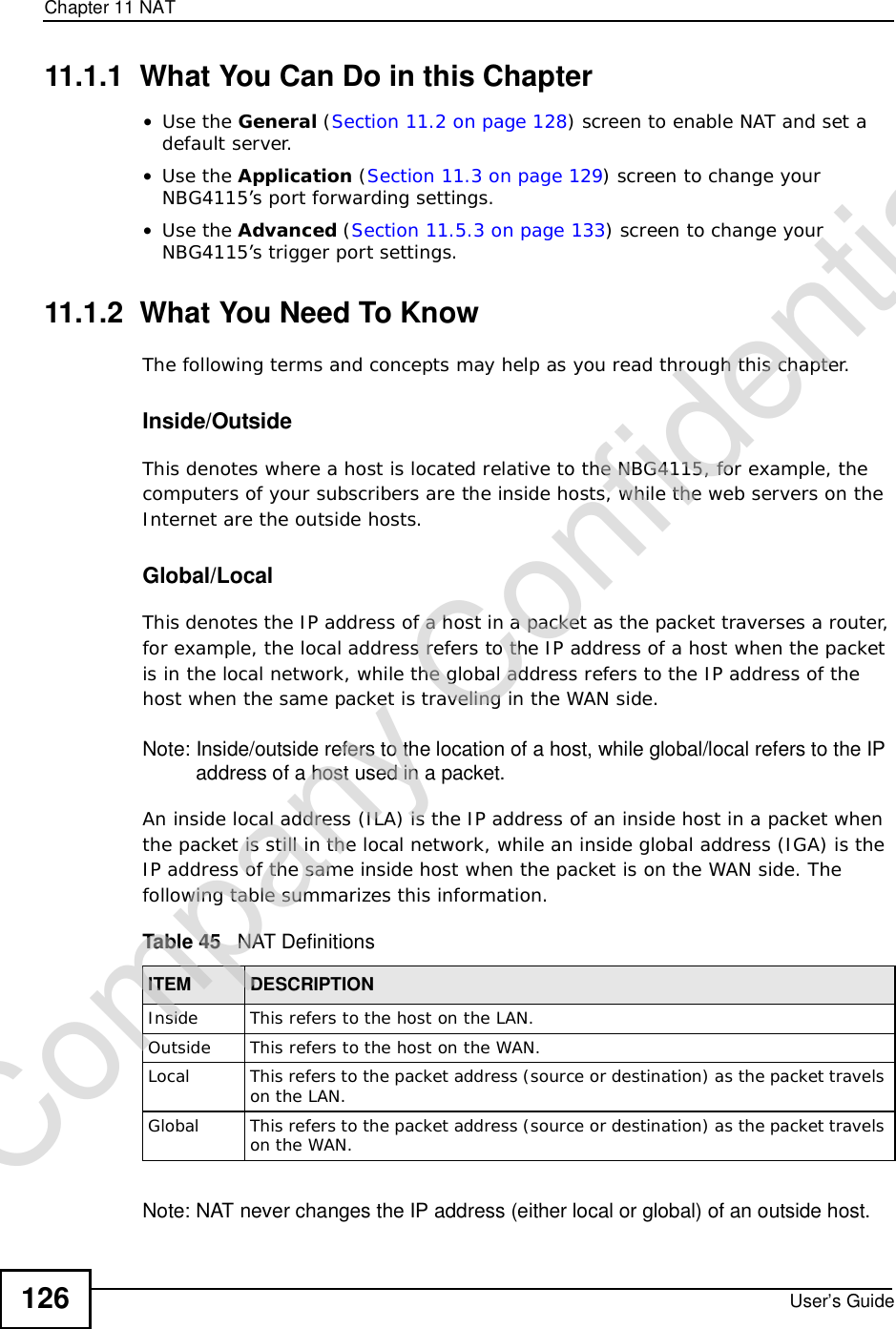 Chapter 11NATUser’s Guide12611.1.1  What You Can Do in this Chapter•Use the General (Section 11.2 on page 128) screen to enable NAT and set a default server.•Use the Application (Section 11.3 on page 129) screen to change your NBG4115’s port forwarding settings.•Use the Advanced (Section 11.5.3 on page 133) screen to change your NBG4115’s trigger port settings.11.1.2  What You Need To KnowThe following terms and concepts may help as you read through this chapter.Inside/OutsideThis denotes where a host is located relative to the NBG4115, for example, the computers of your subscribers are the inside hosts, while the web servers on the Internet are the outside hosts. Global/LocalThis denotes the IP address of a host in a packet as the packet traverses a router, for example, the local address refers to the IP address of a host when the packet is in the local network, while the global address refers to the IP address of the host when the same packet is traveling in the WAN side. Note: Inside/outside refers to the location of a host, while global/local refers to the IP address of a host used in a packet. An inside local address (ILA) is the IP address of an inside host in a packet when the packet is still in the local network, while an inside global address (IGA) is the IP address of the same inside host when the packet is on the WAN side. The following table summarizes this information.Note: NAT never changes the IP address (either local or global) of an outside host.Table 45   NAT DefinitionsITEM DESCRIPTIONInside This refers to the host on the LAN.Outside This refers to the host on the WAN.Local This refers to the packet address (source or destination) as the packet travels on the LAN.Global This refers to the packet address (source or destination) as the packet travels on the WAN.Company Confidential