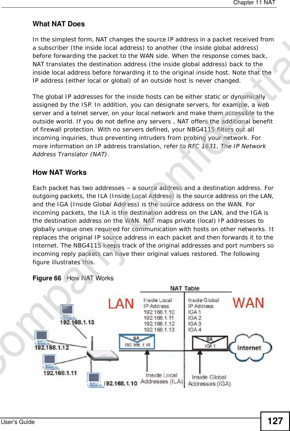  Chapter 11NATUser’s Guide 127What NAT DoesIn the simplest form, NAT changes the source IP address in a packet received from a subscriber (the inside local address) to another (the inside global address) before forwarding the packet to the WAN side. When the response comes back, NAT translates the destination address (the inside global address) back to the inside local address before forwarding it to the original inside host. Note that the IP address (either local or global) of an outside host is never changed.The global IP addresses for the inside hosts can be either static or dynamically assigned by the ISP. In addition, you can designate servers, for example, a web server and a telnet server, on your local network and make them accessible to the outside world. If you do not define any servers , NAT offers the additional benefit of firewall protection. With no servers defined, your NBG4115 filters out all incoming inquiries, thus preventing intruders from probing your network. For more information on IP address translation, refer to RFC 1631,The IP Network Address Translator (NAT).How NAT WorksEach packet has two addresses – a source address and a destination address. For outgoing packets, the ILA (Inside Local Address) is the source address on the LAN, and the IGA (Inside Global Address) is the source address on the WAN. For incoming packets, the ILA is the destination address on the LAN, and the IGA is the destination address on the WAN. NAT maps private (local) IP addresses to globally unique ones required for communication with hosts on other networks. It replaces the original IP source address in each packet and then forwards it to the Internet. The NBG4115 keeps track of the original addresses and port numbers so incoming reply packets can have their original values restored. The following figure illustrates this.Figure 66   How NAT WorksCompany Confidential