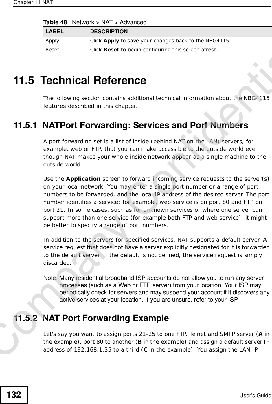 Chapter 11NATUser’s Guide13211.5  Technical ReferenceThe following section contains additional technical information about the NBG4115 features described in this chapter.11.5.1  NATPort Forwarding: Services and Port NumbersA port forwarding set is a list of inside (behind NAT on the LAN) servers, for example, web or FTP, that you can make accessible to the outside world even though NAT makes your whole inside network appear as a single machine to the outside world. Use the Application screen to forward incoming service requests to the server(s) on your local network. You may enter a single port number or a range of port numbers to be forwarded, and the local IP address of the desired server. The port number identifies a service; for example, web service is on port 80 and FTP on port 21. In some cases, such as for unknown services or where one server can support more than one service (for example both FTP and web service), it might be better to specify a range of port numbers.In addition to the servers for specified services, NAT supports a default server. A service request that does not have a server explicitly designated for it is forwarded to the default server. If the default is not defined, the service request is simply discarded.Note: Many residential broadband ISP accounts do not allow you to run any server processes (such as a Web or FTP server) from your location. Your ISP may periodically check for servers and may suspend your account if it discovers any active services at your location. If you are unsure, refer to your ISP.11.5.2  NAT Port Forwarding ExampleLet&apos;s say you want to assign ports 21-25 to one FTP, Telnet and SMTP server (A in the example), port 80 to another (B in the example) and assign a default server IP address of 192.168.1.35 to a third (C in the example). You assign the LAN IP Apply Click Apply to save your changes back to the NBG4115.Reset Click Reset to begin configuring this screen afresh.Table 48   Network &gt; NAT &gt; AdvancedLABEL DESCRIPTIONCompany Confidential