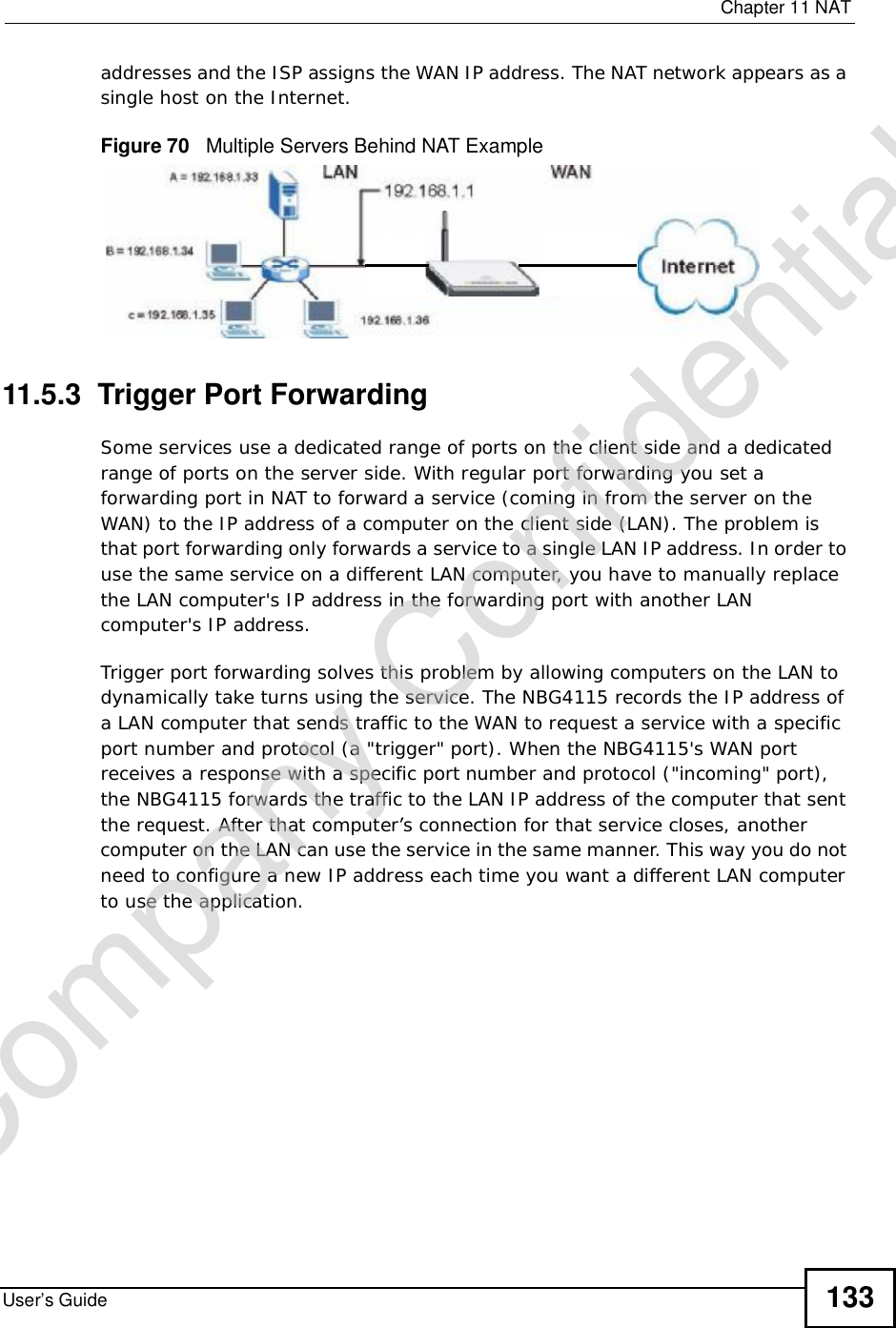  Chapter 11NATUser’s Guide 133addresses and the ISP assigns the WAN IP address. The NAT network appears as a single host on the Internet.Figure 70   Multiple Servers Behind NAT Example11.5.3  Trigger Port Forwarding Some services use a dedicated range of ports on the client side and a dedicated range of ports on the server side. With regular port forwarding you set a forwarding port in NAT to forward a service (coming in from the server on the WAN) to the IP address of a computer on the client side (LAN). The problem is that port forwarding only forwards a service to a single LAN IP address. In order to use the same service on a different LAN computer, you have to manually replace the LAN computer&apos;s IP address in the forwarding port with another LAN computer&apos;s IP address. Trigger port forwarding solves this problem by allowing computers on the LAN to dynamically take turns using the service. The NBG4115 records the IP address of a LAN computer that sends traffic to the WAN to request a service with a specific port number and protocol (a &quot;trigger&quot; port). When the NBG4115&apos;s WAN port receives a response with a specific port number and protocol (&quot;incoming&quot; port), the NBG4115 forwards the traffic to the LAN IP address of the computer that sent the request. After that computer’s connection for that service closes, another computer on the LAN can use the service in the same manner. This way you do not need to configure a new IP address each time you want a different LAN computer to use the application.Company Confidential