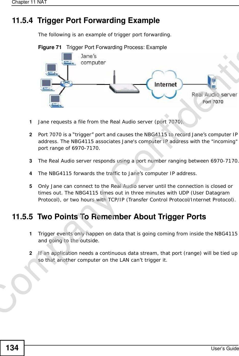 Chapter 11NATUser’s Guide13411.5.4  Trigger Port Forwarding Example The following is an example of trigger port forwarding.Figure 71   Trigger Port Forwarding Process: Example1Jane requests a file from the Real Audio server (port 7070).2Port 7070 is a “trigger” port and causes the NBG4115 to record Jane’s computer IP address. The NBG4115 associates Jane&apos;s computer IP address with the &quot;incoming&quot; port range of 6970-7170.3The Real Audio server responds using a port number ranging between 6970-7170.4The NBG4115 forwards the traffic to Jane’s computer IP address. 5Only Jane can connect to the Real Audio server until the connection is closed or times out. The NBG4115 times out in three minutes with UDP (User Datagram Protocol), or two hours with TCP/IP (Transfer Control Protocol/Internet Protocol). 11.5.5  Two Points To Remember About Trigger Ports1Trigger events only happen on data that is going coming from inside the NBG4115 and going to the outside.2If an application needs a continuous data stream, that port (range) will be tied up so that another computer on the LAN can’t trigger it.Company Confidential