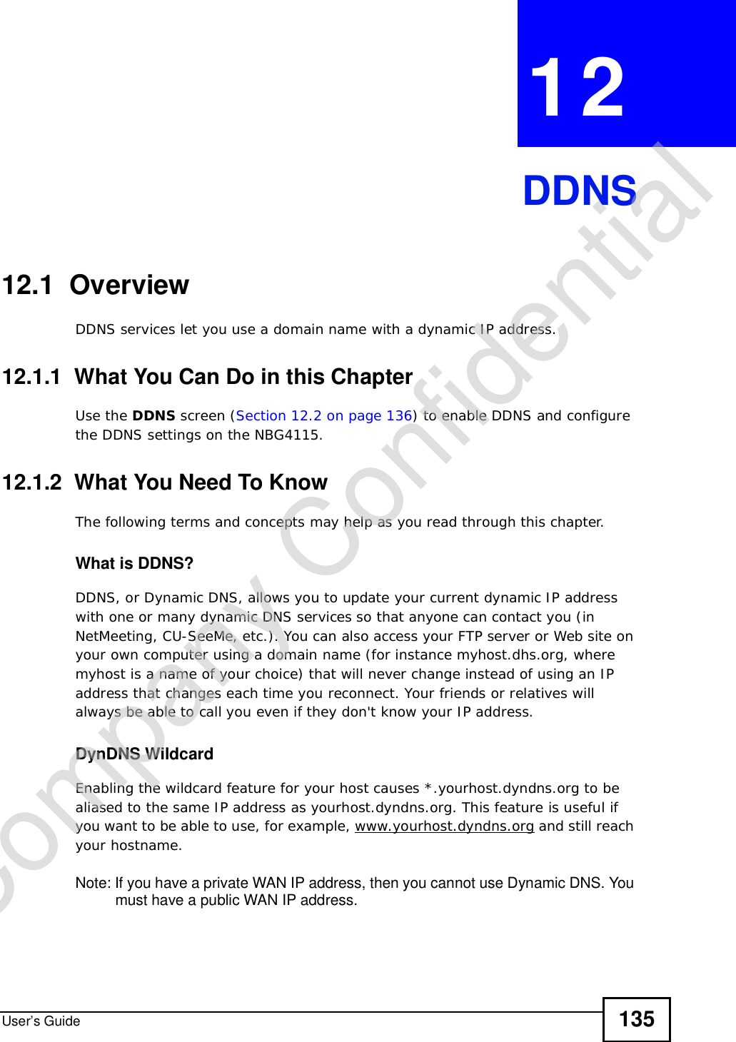 User’s Guide 135CHAPTER 12DDNS12.1  Overview DDNS services let you use a domain name with a dynamic IP address.12.1.1  What You Can Do in this ChapterUse the DDNS screen (Section 12.2 on page 136) to enable DDNS and configure the DDNS settings on the NBG4115.12.1.2  What You Need To KnowThe following terms and concepts may help as you read through this chapter.What is DDNS?DDNS, or Dynamic DNS, allows you to update your current dynamic IP address with one or many dynamic DNS services so that anyone can contact you (in NetMeeting, CU-SeeMe, etc.). You can also access your FTP server or Web site on your own computer using a domain name (for instance myhost.dhs.org, where myhost is a name of your choice) that will never change instead of using an IP address that changes each time you reconnect. Your friends or relatives will always be able to call you even if they don&apos;t know your IP address.DynDNS Wildcard Enabling the wildcard feature for your host causes *.yourhost.dyndns.org to be aliased to the same IP address as yourhost.dyndns.org. This feature is useful if you want to be able to use, for example, www.yourhost.dyndns.org and still reach your hostname.Note: If you have a private WAN IP address, then you cannot use Dynamic DNS. You must have a public WAN IP address.Company Confidential