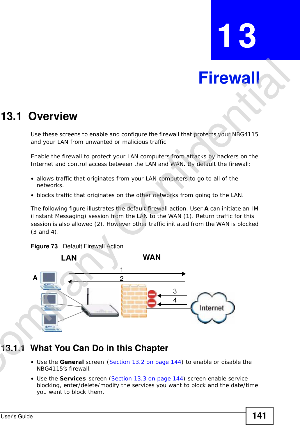 User’s Guide 141CHAPTER 13Firewall13.1  OverviewUse these screens to enable and configure the firewall that protects your NBG4115 and your LAN from unwanted or malicious traffic.Enable the firewall to protect your LAN computers from attacks by hackers on the Internet and control access between the LAN and WAN. By default the firewall:•allows traffic that originates from your LAN computers to go to all of the networks. •blocks traffic that originates on the other networks from going to the LAN. The following figure illustrates the default firewall action. User A can initiate an IM (Instant Messaging) session from the LAN to the WAN (1). Return traffic for this session is also allowed (2). However other traffic initiated from the WAN is blocked (3 and 4).Figure 73   Default Firewall Action13.1.1  What You Can Do in this Chapter•Use the General screen(Section 13.2 on page 144) to enable or disable the NBG4115’s firewall.•Use the Services screen (Section 13.3 on page 144) screen enable service blocking, enter/delete/modify the services you want to block and the date/time you want to block them. WANLAN3412ACompany Confidential