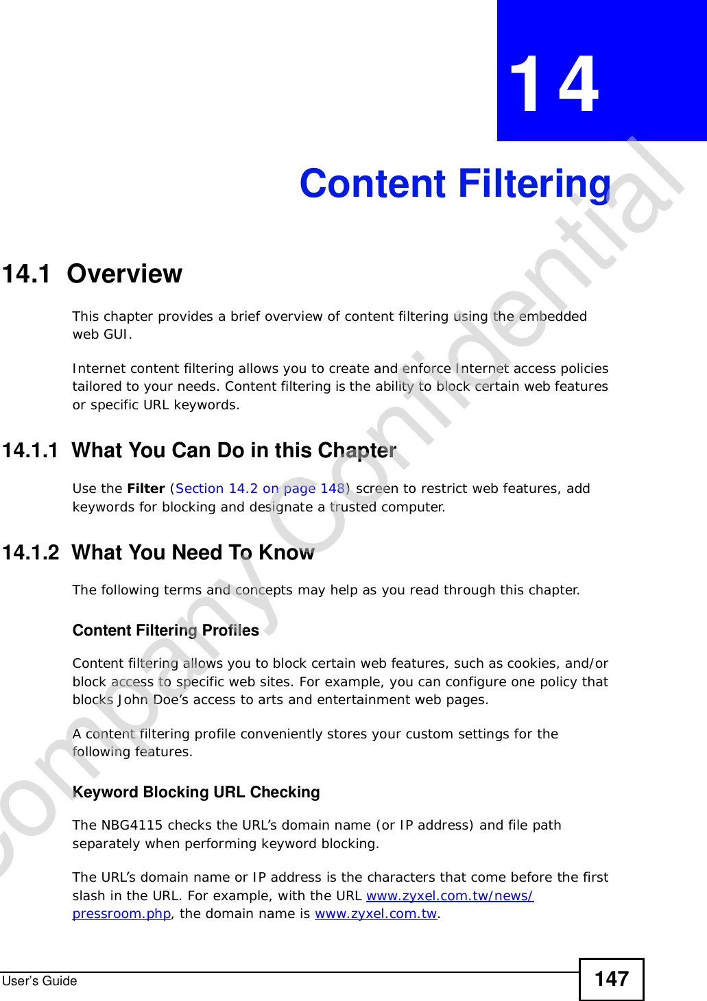 User’s Guide 147CHAPTER 14Content Filtering14.1  OverviewThis chapter provides a brief overview of content filtering using the embedded web GUI.Internet content filtering allows you to create and enforce Internet access policies tailored to your needs. Content filtering is the ability to block certain web features or specific URL keywords.14.1.1  What You Can Do in this ChapterUse the Filter (Section 14.2 on page 148) screen to restrict web features, add keywords for blocking and designate a trusted computer.14.1.2  What You Need To KnowThe following terms and concepts may help as you read through this chapter.Content Filtering ProfilesContent filtering allows you to block certain web features, such as cookies, and/or block access to specific web sites. For example, you can configure one policy that blocks John Doe’s access to arts and entertainment web pages.A content filtering profile conveniently stores your custom settings for the following features.Keyword Blocking URL CheckingThe NBG4115 checks the URL’s domain name (or IP address) and file path separately when performing keyword blocking. The URL’s domain name or IP address is the characters that come before the first slash in the URL. For example, with the URL www.zyxel.com.tw/news/pressroom.php, the domain name is www.zyxel.com.tw.Company Confidential