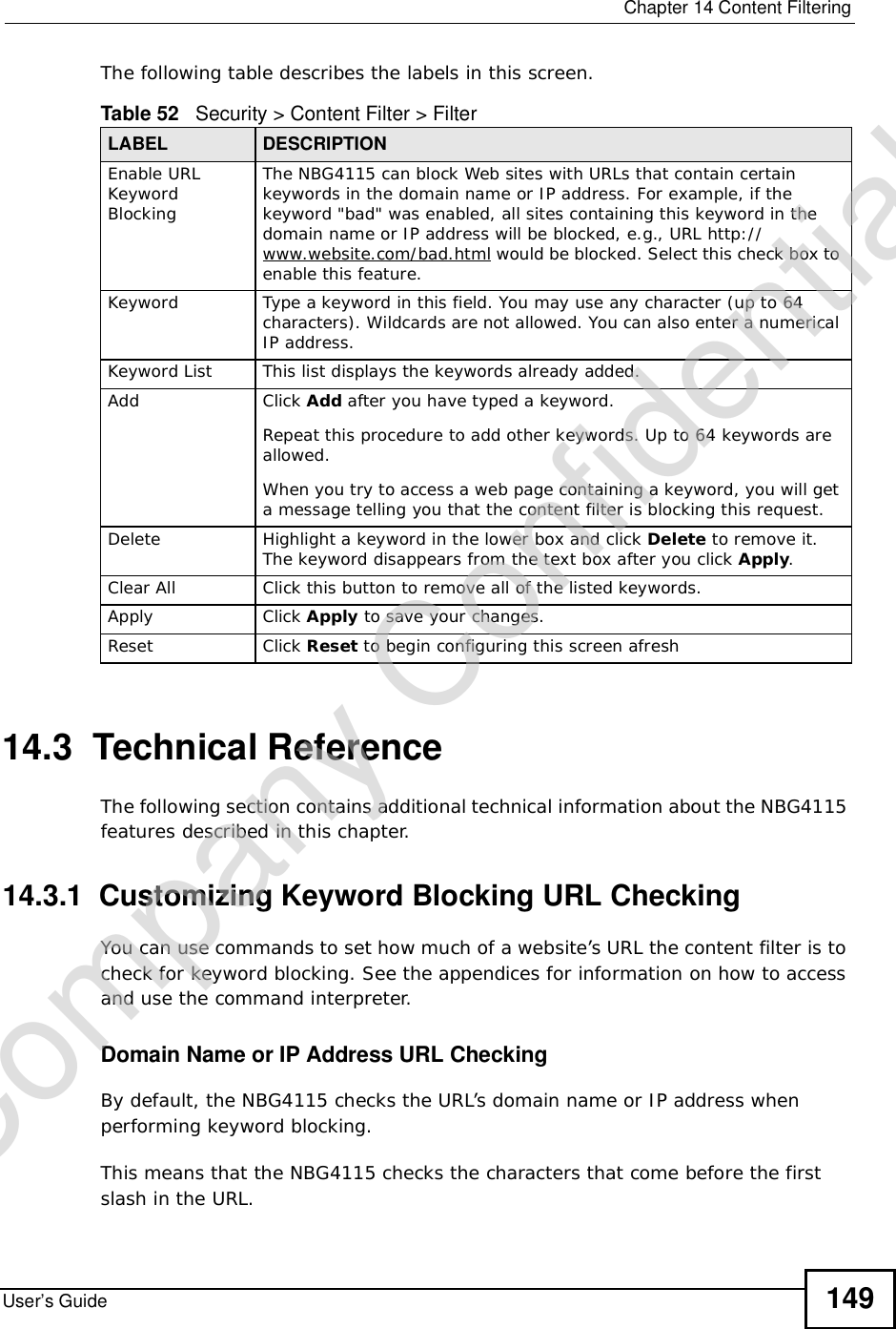  Chapter 14Content FilteringUser’s Guide 149The following table describes the labels in this screen.14.3  Technical ReferenceThe following section contains additional technical information about the NBG4115 features described in this chapter.14.3.1  Customizing Keyword Blocking URL CheckingYou can use commands to set how much of a website’s URL the content filter is to check for keyword blocking. See the appendices for information on how to access and use the command interpreter.Domain Name or IP Address URL CheckingBy default, the NBG4115 checks the URL’s domain name or IP address when performing keyword blocking.This means that the NBG4115 checks the characters that come before the first slash in the URL.Table 52   Security &gt; Content Filter &gt; FilterLABEL DESCRIPTIONEnable URL Keyword BlockingThe NBG4115 can block Web sites with URLs that contain certain keywords in the domain name or IP address. For example, if the keyword &quot;bad&quot; was enabled, all sites containing this keyword in the domain name or IP address will be blocked, e.g., URL http://www.website.com/bad.html would be blocked. Select this check box to enable this feature.Keyword Type a keyword in this field. You may use any character (up to 64 characters). Wildcards are not allowed. You can also enter a numerical IP address.Keyword List This list displays the keywords already added. Add  Click Add after you have typed a keyword. Repeat this procedure to add other keywords. Up to 64 keywords are allowed.When you try to access a web page containing a keyword, you will get a message telling you that the content filter is blocking this request.Delete Highlight a keyword in the lower box and click Delete to remove it. The keyword disappears from the text box after you click Apply.Clear All Click this button to remove all of the listed keywords.Apply Click Apply to save your changes.Reset Click Reset to begin configuring this screen afreshCompany Confidential