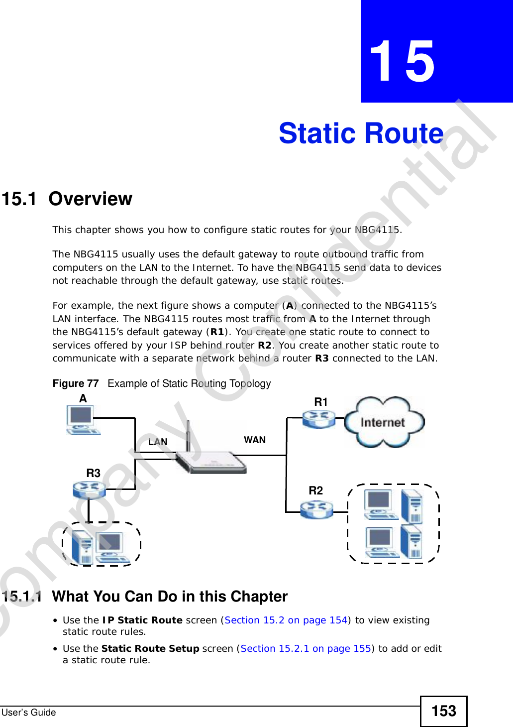 User’s Guide 153CHAPTER 15Static Route15.1  OverviewThis chapter shows you how to configure static routes for your NBG4115.The NBG4115 usually uses the default gateway to route outbound traffic from computers on the LAN to the Internet. To have the NBG4115 send data to devices not reachable through the default gateway, use static routes.For example, the next figure shows a computer (A) connected to the NBG4115’s LAN interface. The NBG4115 routes most traffic from Ato the Internet through the NBG4115’s default gateway (R1). You create one static route to connect to services offered by your ISP behind router R2. You create another static route to communicate with a separate network behind a router R3 connected to the LAN.Figure 77   Example of Static Routing Topology15.1.1  What You Can Do in this Chapter•Use the IP Static Route screen (Section 15.2 on page 154) to view existing static route rules.•Use the Static Route Setup screen (Section 15.2.1 on page 155) to add or edit a static route rule.WANR1R2AR3LANCompany Confidential