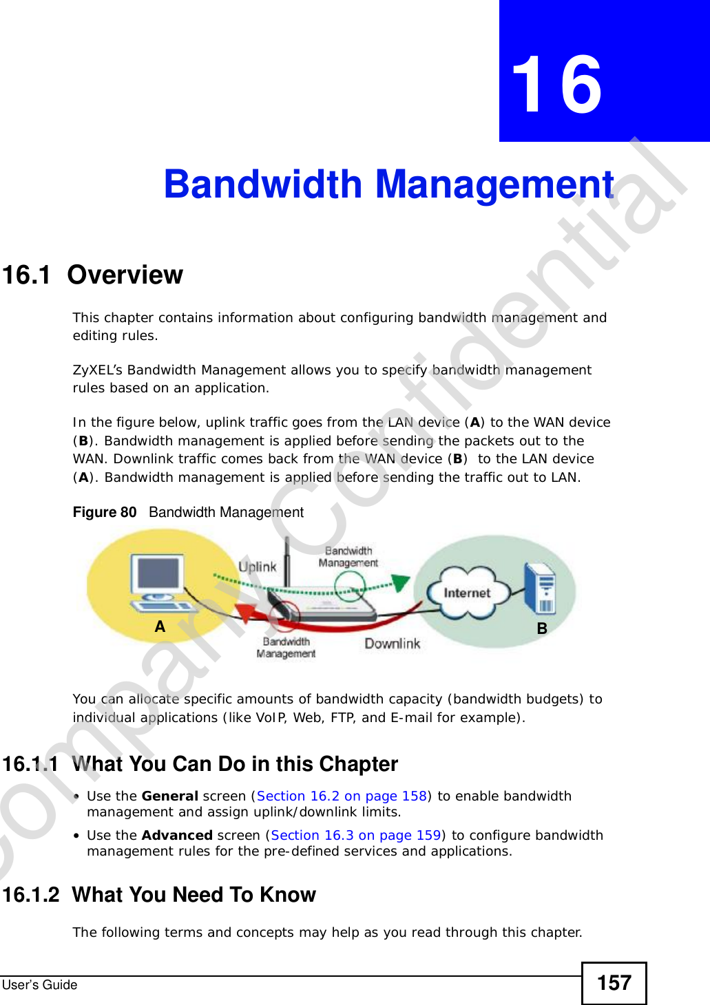 User’s Guide 157CHAPTER 16Bandwidth Management16.1  Overview This chapter contains information about configuring bandwidth management and editing rules.ZyXEL’s Bandwidth Management allows you to specify bandwidth management rules based on an application. In the figure below, uplink traffic goes from the LAN device (A) to the WAN device (B). Bandwidth management is applied before sending the packets out to the WAN. Downlink traffic comes back from the WAN device (B)  to the LAN device (A). Bandwidth management is applied before sending the traffic out to LAN.Figure 80   Bandwidth ManagementYou can allocate specific amounts of bandwidth capacity (bandwidth budgets) to individual applications (like VoIP, Web, FTP, and E-mail for example).16.1.1  What You Can Do in this Chapter•Use the General screen (Section 16.2 on page 158) to enable bandwidth management and assign uplink/downlink limits.•Use the Advanced screen (Section 16.3 on page 159) to configure bandwidth management rules for the pre-defined services and applications.16.1.2  What You Need To KnowThe following terms and concepts may help as you read through this chapter.ABCompany Confidential