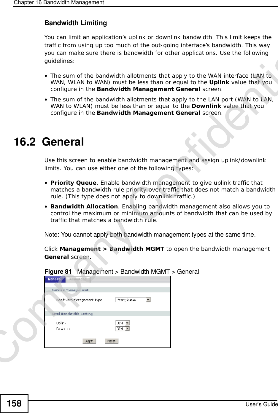 Chapter 16Bandwidth ManagementUser’s Guide158Bandwidth LimitingYou can limit an application’s uplink or downlink bandwidth. This limit keeps the traffic from using up too much of the out-going interface’s bandwidth. This way you can make sure there is bandwidth for other applications. Use the following guidelines:•The sum of the bandwidth allotments that apply to the WAN interface (LAN to WAN, WLAN to WAN) must be less than or equal to the Uplink value that you configure in the Bandwidth ManagementGeneral screen. •The sum of the bandwidth allotments that apply to the LAN port (WAN to LAN, WAN to WLAN) must be less than or equal to the Downlink value that you configure in the Bandwidth ManagementGeneral screen.16.2  General Use this screen to enable bandwidth management and assign uplink/downlink limits. You can use either one of the following types:•Priority Queue. Enable bandwidth management to give uplink traffic that matches a bandwidth rule priority over traffic that does not match a bandwidth rule. (This type does not apply to downlink traffic.)  •Bandwidth Allocation. Enabling bandwidth management also allows you to control the maximum or minimum amounts of bandwidth that can be used by traffic that matches a bandwidth rule.Note: You cannot apply both bandwidth management types at the same time.Click Management&gt; Bandwidth MGMT to open the bandwidth management General screen.Figure 81   Management &gt; Bandwidth MGMT &gt; GeneralCompany Confidential
