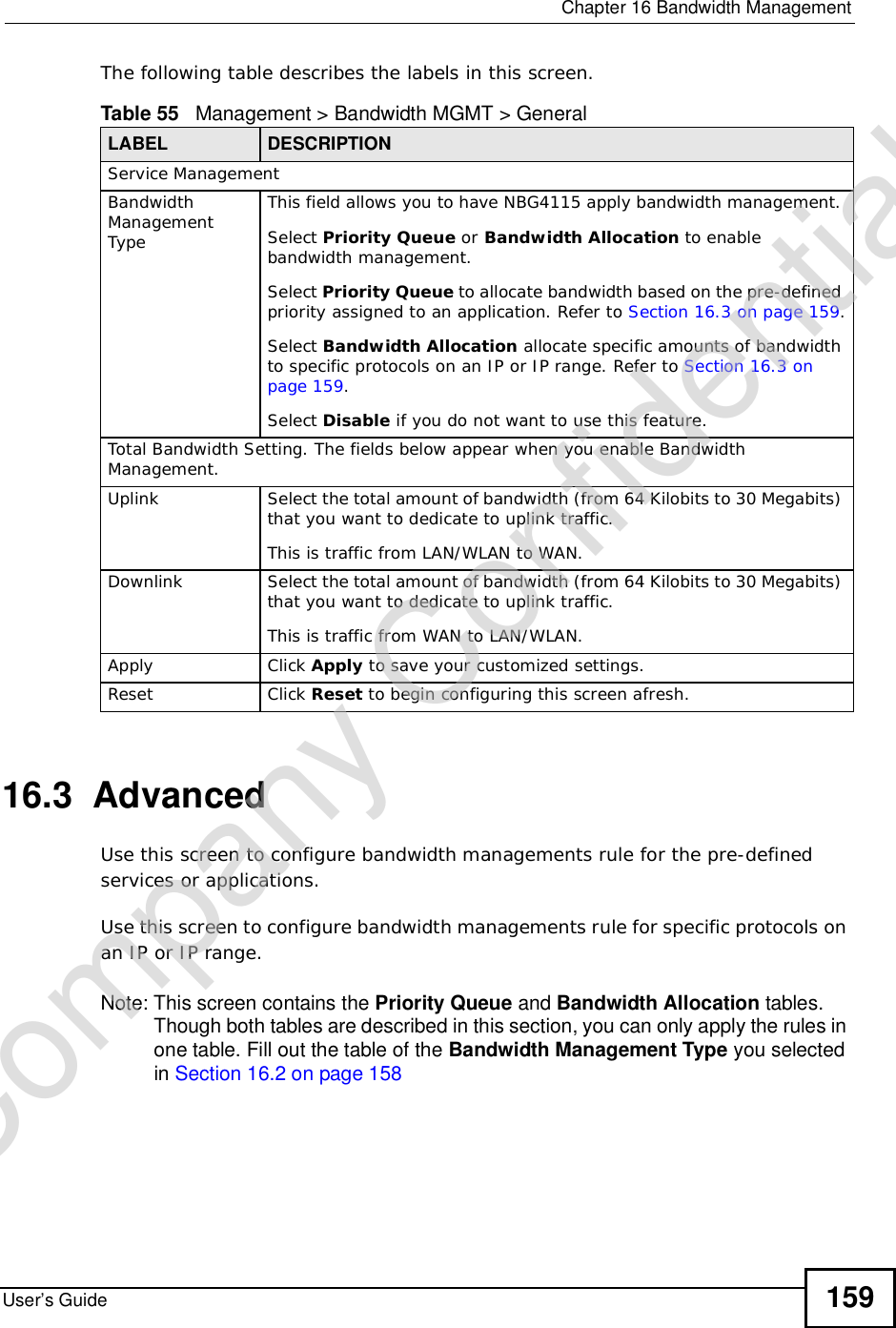  Chapter 16Bandwidth ManagementUser’s Guide 159The following table describes the labels in this screen.16.3  Advanced Use this screen to configure bandwidth managements rule for the pre-defined services or applications. Use this screen to configure bandwidth managements rule for specific protocols on an IP or IP range. Note: This screen contains the Priority Queue and Bandwidth Allocation tables. Though both tables are described in this section, you can only apply the rules in one table. Fill out the table of the Bandwidth Management Type you selected in Section 16.2 on page 158Table 55   Management &gt; Bandwidth MGMT &gt; GeneralLABEL DESCRIPTIONService ManagementBandwidth ManagementTypeThis field allows you to have NBG4115 apply bandwidth management. Select Priority Queue or Bandwidth Allocation to enable bandwidth management.Select Priority Queue to allocate bandwidth based on the pre-defined priority assigned to an application. Refer to Section 16.3 on page 159.Select Bandwidth Allocation allocate specific amounts of bandwidth to specific protocols on an IP or IP range. Refer to Section 16.3 on page 159.Select Disable if you do not want to use this feature.Total Bandwidth Setting. The fields below appear when you enable Bandwidth Management.Uplink Select the total amount of bandwidth (from 64 Kilobits to 30 Megabits) that you want to dedicate to uplink traffic. This is traffic from LAN/WLAN to WAN.Downlink Select the total amount of bandwidth (from 64 Kilobits to 30 Megabits) that you want to dedicate to uplink traffic. This is traffic from WAN to LAN/WLAN.Apply Click Apply to save your customized settings.Reset Click Reset to begin configuring this screen afresh.Company Confidential