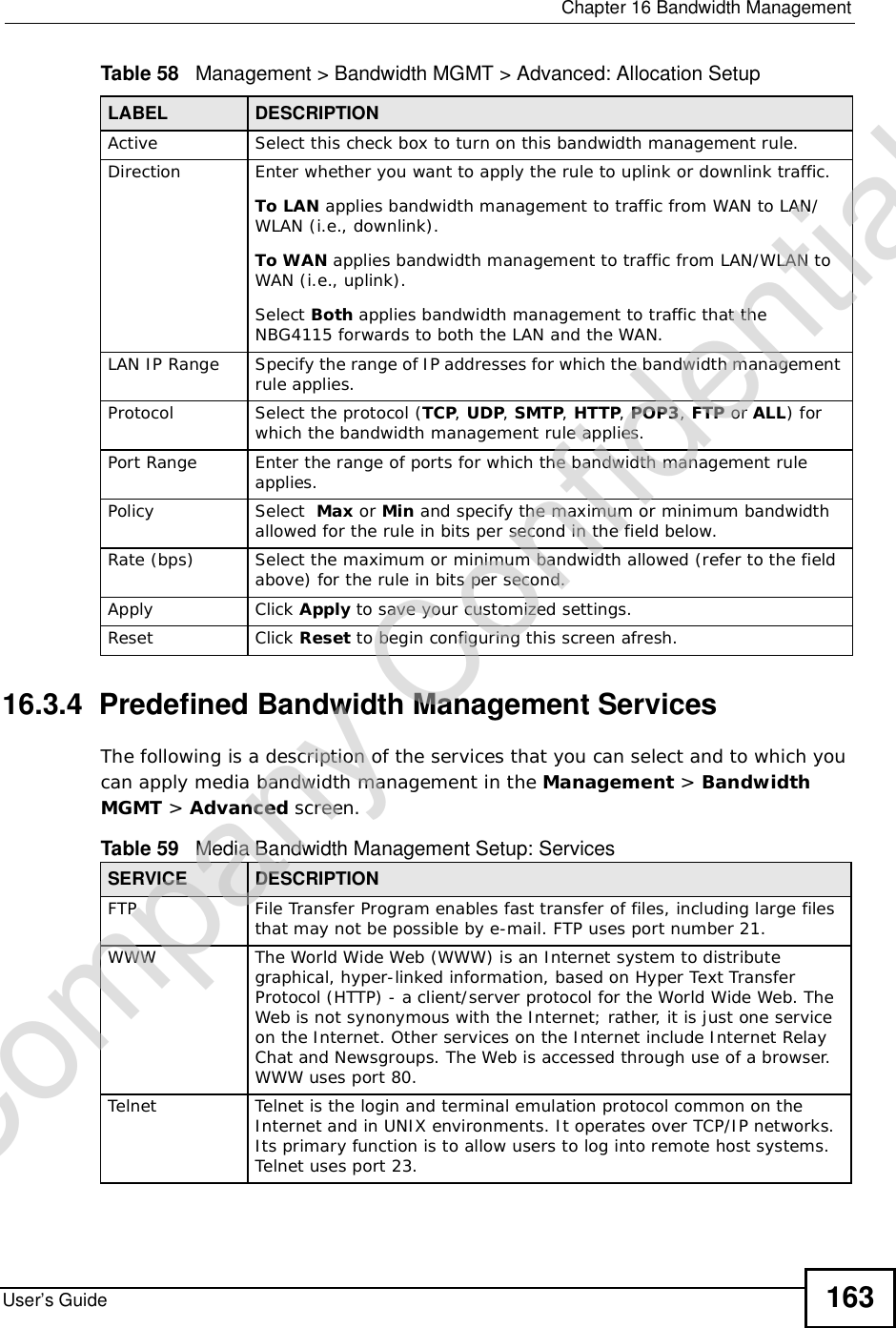  Chapter 16Bandwidth ManagementUser’s Guide 163Table 58   Management &gt; Bandwidth MGMT &gt; Advanced: Allocation Setup 16.3.4  Predefined Bandwidth Management ServicesThe following is a description of the services that you can select and to which you can apply media bandwidth management in the Management &gt; BandwidthMGMT &gt; Advanced screen.  LABEL DESCRIPTIONActive Select this check box to turn on this bandwidth management rule.Direction Enter whether you want to apply the rule to uplink or downlink traffic.To LAN applies bandwidth management to traffic from WAN to LAN/WLAN (i.e., downlink). To WAN applies bandwidth management to traffic from LAN/WLAN to WAN (i.e., uplink). Select Both applies bandwidth management to traffic that the NBG4115 forwards to both the LAN and the WAN. LAN IP Range Specify the range of IP addresses for which the bandwidth management rule applies. Protocol Select the protocol (TCP,UDP, SMTP, HTTP, POP3, FTP or ALL) for which the bandwidth management rule applies. Port Range Enter the range of ports for which the bandwidth management rule applies.Policy Select  Max or Min and specify the maximum or minimum bandwidth allowed for the rule in bits per second in the field below. Rate (bps) Select the maximum or minimum bandwidth allowed (refer to the field above) for the rule in bits per second.Apply Click Apply to save your customized settings.Reset Click Reset to begin configuring this screen afresh.Table 59   Media Bandwidth Management Setup: ServicesSERVICE DESCRIPTIONFTPFile Transfer Program enables fast transfer of files, including large files that may not be possible by e-mail. FTP uses port number 21.WWWThe World Wide Web (WWW) is an Internet system to distribute graphical, hyper-linked information, based on Hyper Text Transfer Protocol (HTTP) - a client/server protocol for the World Wide Web. The Web is not synonymous with the Internet; rather, it is just one service on the Internet. Other services on the Internet include Internet Relay Chat and Newsgroups. The Web is accessed through use of a browser. WWW uses port 80.TelnetTelnet is the login and terminal emulation protocol common on the Internet and in UNIX environments. It operates over TCP/IP networks. Its primary function is to allow users to log into remote host systems. Telnet uses port 23.Company Confidential