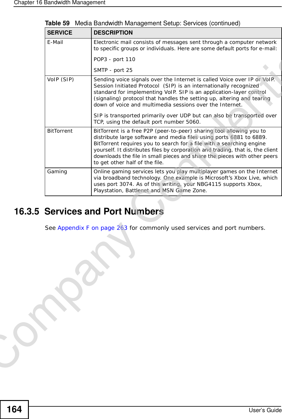 Chapter 16Bandwidth ManagementUser’s Guide16416.3.5  Services and Port NumbersSee Appendix F on page 263 for commonly used services and port numbers.E-MailElectronic mail consists of messages sent through a computer network to specific groups or individuals. Here are some default ports for e-mail: POP3 - port 110SMTP - port 25VoIP (SIP)Sending voice signals over the Internet is called Voice over IP or VoIP. Session Initiated Protocol  (SIP) is an internationally recognized standard for implementing VoIP. SIP is an application-layer control (signaling) protocol that handles the setting up, altering and tearing down of voice and multimedia sessions over the Internet.SIP is transported primarily over UDP but can also be transported over TCP, using the default port number 5060. BitTorrentBitTorrent is a free P2P (peer-to-peer) sharing tool allowing you to distribute large software and media files using ports 6881 to 6889. BitTorrent requires you to search for a file with a searching engine yourself. It distributes files by corporation and trading, that is, the client downloads the file in small pieces and share the pieces with other peers to get other half of the file.GamingOnline gaming services lets you play multiplayer games on the Internet via broadband technology. One example is Microsoft’s Xbox Live, which uses port 3074. As of this writing, your NBG4115 supports Xbox, Playstation, Battlenet and MSN Game Zone.Table 59   Media Bandwidth Management Setup: Services (continued)SERVICE DESCRIPTIONCompany Confidential