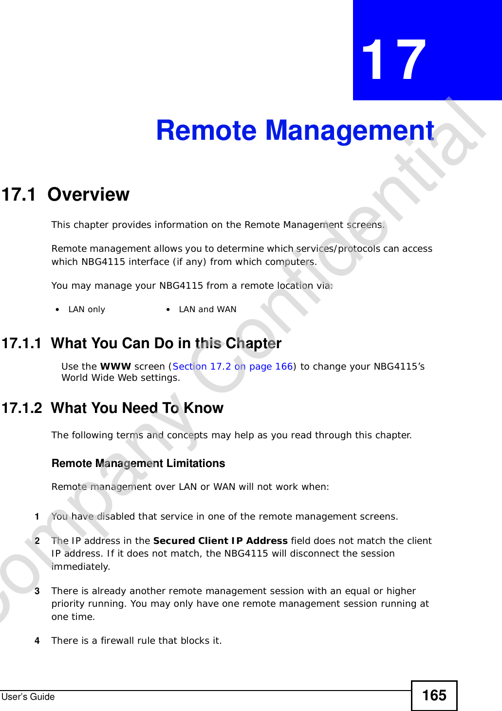 User’s Guide 165CHAPTER 17Remote Management17.1  OverviewThis chapter provides information on the Remote Management screens. Remote management allows you to determine which services/protocols can access which NBG4115 interface (if any) from which computers.You may manage your NBG4115 from a remote location via:17.1.1  What You Can Do in this ChapterUse the WWW screen (Section 17.2 on page 166) to change your NBG4115’s World Wide Web settings.17.1.2  What You Need To KnowThe following terms and concepts may help as you read through this chapter.Remote Management LimitationsRemote management over LAN or WAN will not work when:1You have disabled that service in one of the remote management screens.2The IP address in the Secured Client IP Address field does not match the client IP address. If it does not match, the NBG4115 will disconnect the session immediately.3There is already another remote management session with an equal or higher priority running. You may only have one remote management session running at one time.4There is a firewall rule that blocks it.•LAN only •LAN and WANCompany Confidential