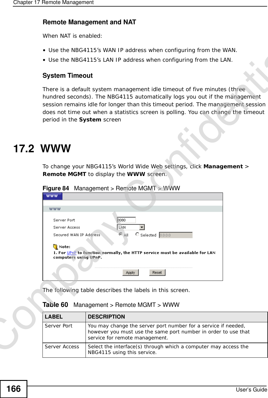 Chapter 17Remote ManagementUser’s Guide166Remote Management and NATWhen NAT is enabled:•Use the NBG4115’s WAN IP address when configuring from the WAN. •Use the NBG4115’s LAN IP address when configuring from the LAN.System TimeoutThere is a default system management idle timeout of five minutes (three hundred seconds). The NBG4115 automatically logs you out if the management session remains idle for longer than this timeout period. The management session does not time out when a statistics screen is polling. You can change the timeout period in the System screen17.2  WWWTo change your NBG4115’s World Wide Web settings, click Management &gt; Remote MGMT to display the WWW screen.Figure 84   Management &gt; Remote MGMT &gt; WWW The following table describes the labels in this screen.Table 60   Management &gt; Remote MGMT &gt; WWWLABEL DESCRIPTIONServer Port You may change the server port number for a service if needed, however you must use the same port number in order to use that service for remote management.Server Access Select the interface(s) through which a computer may access the NBG4115 using this service.Company Confidential