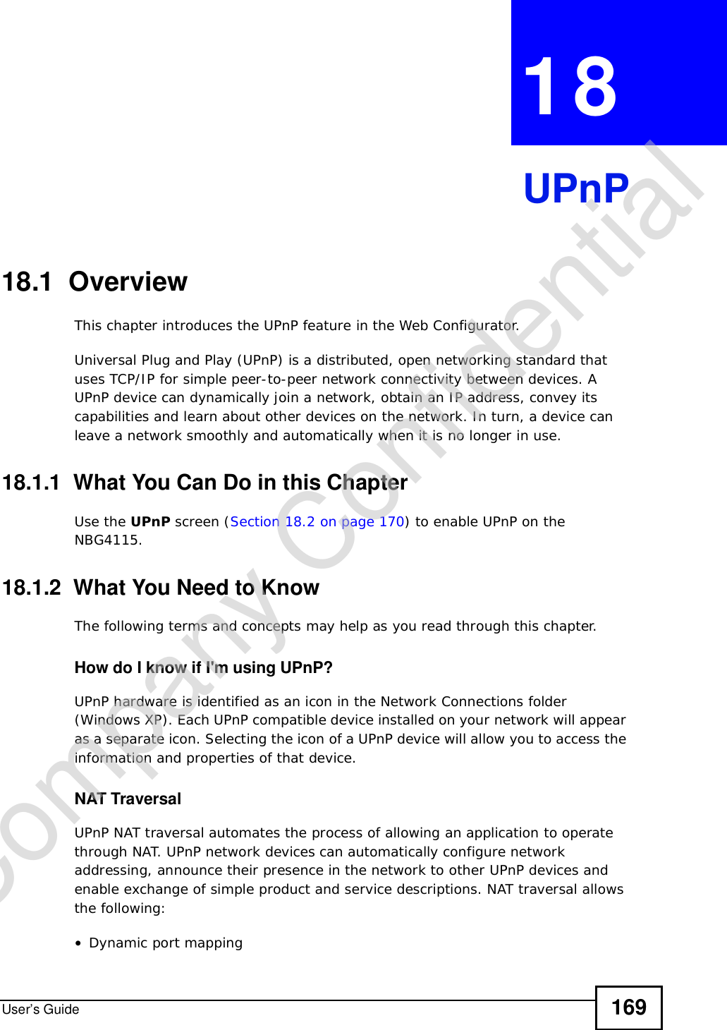 User’s Guide 169CHAPTER 18UPnP18.1  Overview This chapter introduces the UPnP feature in the Web Configurator.Universal Plug and Play (UPnP) is a distributed, open networking standard that uses TCP/IP for simple peer-to-peer network connectivity between devices. A UPnP device can dynamically join a network, obtain an IP address, convey its capabilities and learn about other devices on the network. In turn, a device can leave a network smoothly and automatically when it is no longer in use.18.1.1  What You Can Do in this ChapterUse the UPnP screen (Section 18.2 on page 170) to enable UPnP on the NBG4115.18.1.2  What You Need to KnowThe following terms and concepts may help as you read through this chapter.How do I know if I&apos;m using UPnP? UPnP hardware is identified as an icon in the Network Connections folder (Windows XP). Each UPnP compatible device installed on your network will appear as a separate icon. Selecting the icon of a UPnP device will allow you to access the information and properties of that device. NAT TraversalUPnP NAT traversal automates the process of allowing an application to operate through NAT. UPnP network devices can automatically configure network addressing, announce their presence in the network to other UPnP devices and enable exchange of simple product and service descriptions. NAT traversal allows the following:•Dynamic port mappingCompany Confidential