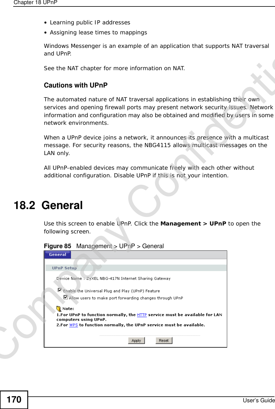 Chapter 18UPnPUser’s Guide170•Learning public IP addresses•Assigning lease times to mappingsWindows Messenger is an example of an application that supports NAT traversal and UPnP. See the NAT chapter for more information on NAT.Cautions with UPnPThe automated nature of NAT traversal applications in establishing their own services and opening firewall ports may present network security issues. Network information and configuration may also be obtained and modified by users in some network environments. When a UPnP device joins a network, it announces its presence with a multicast message. For security reasons, the NBG4115 allows multicast messages on the LAN only.All UPnP-enabled devices may communicate freely with each other without additional configuration. Disable UPnP if this is not your intention. 18.2  GeneralUse this screen to enable UPnP. Click the Management &gt; UPnP to open the following screen.Figure 85   Management &gt; UPnP &gt; General Company Confidential