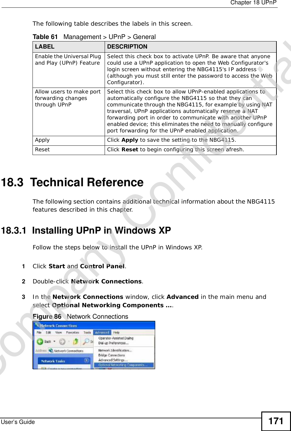  Chapter 18UPnPUser’s Guide 171The following table describes the labels in this screen. 18.3  Technical ReferenceThe following section contains additional technical information about the NBG4115 features described in this chapter.18.3.1  Installing UPnP in Windows XPFollow the steps below to install the UPnP in Windows XP.1Click Start and Control Panel.2Double-click Network Connections.3In the Network Connections window, click Advanced in the main menu and select Optional Networking Components ….Figure 86   Network ConnectionsTable 61   Management &gt; UPnP &gt; GeneralLABEL DESCRIPTIONEnable the Universal Plug and Play (UPnP) Feature Select this check box to activate UPnP. Be aware that anyone could use a UPnP application to open the Web Configurator&apos;s login screen without entering the NBG4115&apos;s IP address (although you must still enter the password to access the Web Configurator).Allow users to make port forwarding changes through UPnPSelect this check box to allow UPnP-enabled applications to automatically configure the NBG4115 so that they can communicate through the NBG4115, for example by using NAT traversal, UPnP applications automatically reserve a NAT forwarding port in order to communicate with another UPnP enabled device; this eliminates the need to manually configure port forwarding for the UPnP enabled application. Apply Click Apply to save the setting to the NBG4115.Reset Click Reset to begin configuring this screen afresh.Company Confidential