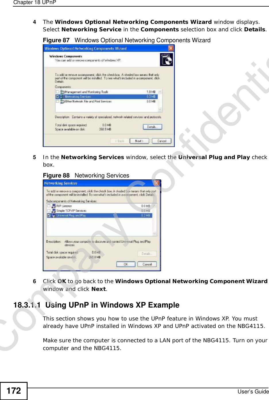 Chapter 18UPnPUser’s Guide1724The Windows Optional Networking Components Wizard window displays. Select Networking Service in the Components selection box and click Details.Figure 87   Windows Optional Networking Components Wizard5In the Networking Services window, select the Universal Plug and Play check box. Figure 88   Networking Services6Click OK to go back to the Windows Optional Networking Component Wizard window and click Next.18.3.1.1  Using UPnP in Windows XP ExampleThis section shows you how to use the UPnP feature in Windows XP. You must already have UPnP installed in Windows XP and UPnP activated on the NBG4115.Make sure the computer is connected to a LAN port of the NBG4115. Turn on your computer and the NBG4115. Company Confidential