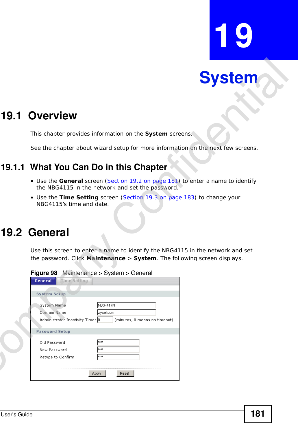 User’s Guide 181CHAPTER 19System19.1  OverviewThis chapter provides information on the System screens. See the chapter about wizard setup for more information on the next few screens.19.1.1  What You Can Do in this Chapter•Use the General screen (Section 19.2 on page 181) to enter a name to identify the NBG4115 in the network and set the password.•Use the Time Setting screen (Section 19.3 on page 183) to change your NBG4115’s time and date.19.2  GeneralUse this screen to enter a name to identify the NBG4115 in the network and set the password. Click Maintenance &gt; System. The following screen displays.Figure 98   Maintenance &gt; System &gt; General Company Confidential