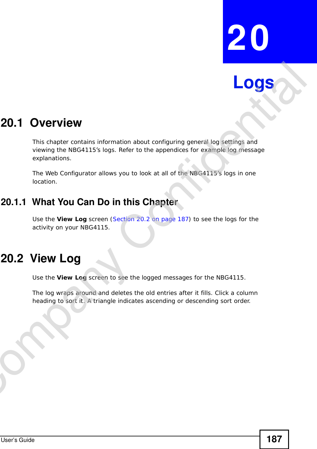 User’s Guide 187CHAPTER 20Logs20.1  OverviewThis chapter contains information about configuring general log settings and viewing the NBG4115’s logs. Refer to the appendices for example log message explanations. The Web Configurator allows you to look at all of the NBG4115’s logs in one location. 20.1.1  What You Can Do in this ChapterUse the View Log screen (Section 20.2 on page 187) to see the logs for the activity on your NBG4115.20.2  View LogUse the View Log screen to see the logged messages for the NBG4115.The log wraps around and deletes the old entries after it fills. Click a column heading to sort it. A triangle indicates ascending or descending sort order. Company Confidential