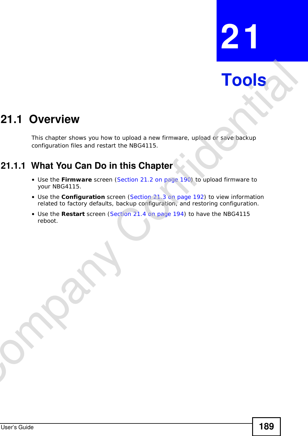 User’s Guide 189CHAPTER 21Tools21.1  OverviewThis chapter shows you how to upload a new firmware, upload or save backup configuration files and restart the NBG4115.21.1.1  What You Can Do in this Chapter•Use the Firmware screen (Section 21.2 on page 190) to upload firmware to your NBG4115.•Use the Configuration screen (Section 21.3 on page 192) to view information related to factory defaults, backup configuration, and restoring configuration.•Use the Restart screen (Section 21.4 on page 194) to have the NBG4115 reboot.Company Confidential