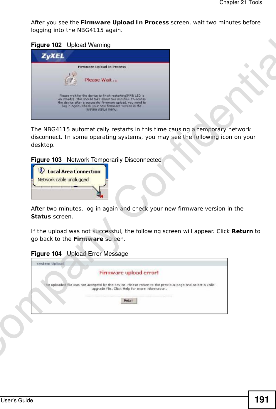  Chapter 21ToolsUser’s Guide 191After you see the Firmware Upload In Process screen, wait two minutes before logging into the NBG4115 again.Figure 102   Upload WarningThe NBG4115 automatically restarts in this time causing a temporary network disconnect. In some operating systems, you may see the following icon on your desktop.Figure 103   Network Temporarily DisconnectedAfter two minutes, log in again and check your new firmware version in the Status screen.If the upload was not successful, the following screen will appear. Click Return to go back to the Firmware screen.Figure 104   Upload Error MessageCompany Confidential