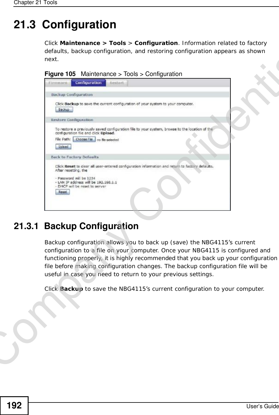 Chapter 21ToolsUser’s Guide19221.3  ConfigurationClick Maintenance &gt; Tools &gt; Configuration. Information related to factory defaults, backup configuration, and restoring configuration appears as shown next.Figure 105   Maintenance &gt; Tools &gt; Configuration 21.3.1  Backup ConfigurationBackup configuration allows you to back up (save) the NBG4115’s current configuration to a file on your computer. Once your NBG4115 is configured and functioning properly, it is highly recommended that you back up your configuration file before making configuration changes. The backup configuration file will be useful in case you need to return to your previous settings. Click Backup to save the NBG4115’s current configuration to your computer.Company Confidential