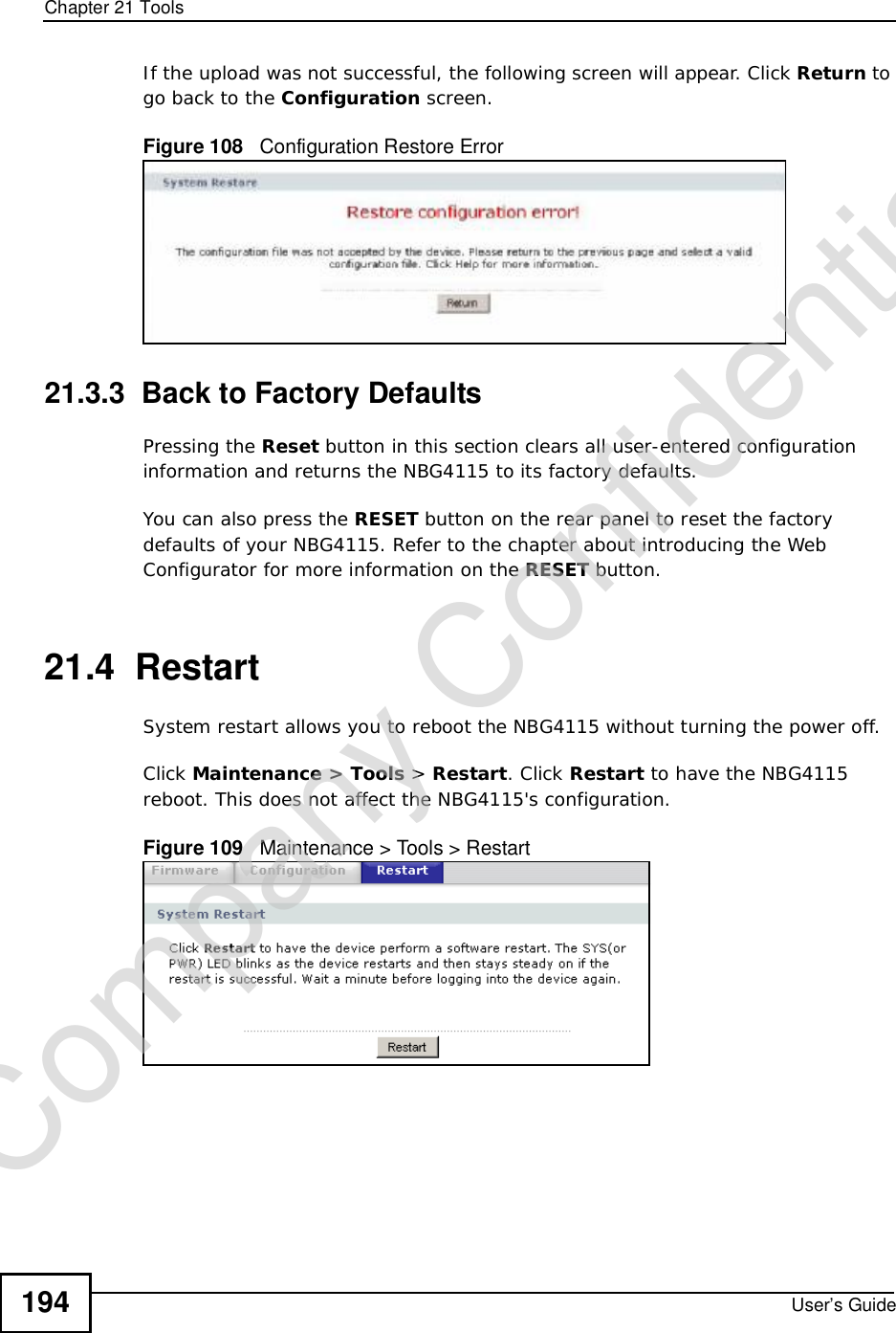 Chapter 21ToolsUser’s Guide194If the upload was not successful, the following screen will appear. Click Return to go back to the Configuration screen.Figure 108   Configuration Restore Error21.3.3  Back to Factory DefaultsPressing the Reset button in this section clears all user-entered configuration information and returns the NBG4115 to its factory defaults.You can also press the RESET button on the rear panel to reset the factory defaults of your NBG4115. Refer to the chapter about introducing the Web Configurator for more information on the RESET button.21.4  RestartSystem restart allows you to reboot the NBG4115 without turning the power off. Click Maintenance &gt; Tools &gt; Restart. Click Restart to have the NBG4115 reboot. This does not affect the NBG4115&apos;s configuration.Figure 109   Maintenance &gt; Tools &gt; Restart Company Confidential