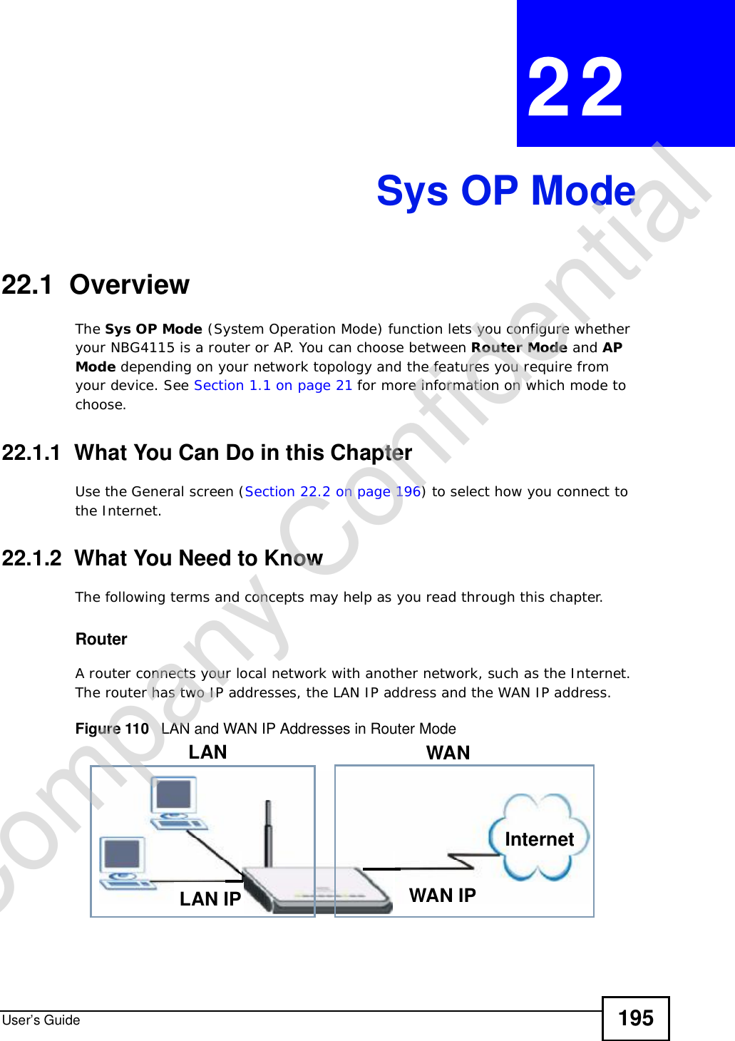 User’s Guide 195CHAPTER 22Sys OP Mode22.1  OverviewThe Sys OP Mode (System Operation Mode) function lets you configure whether your NBG4115 is a router or AP. You can choose between Router Mode and APMode depending on your network topology and the features you require from your device. See Section 1.1 on page 21 for more information on which mode to choose.22.1.1  What You Can Do in this ChapterUse the General screen (Section 22.2 on page 196) to select how you connect to the Internet. 22.1.2  What You Need to KnowThe following terms and concepts may help as you read through this chapter.RouterA router connects your local network with another network, such as the Internet. The router has two IP addresses, the LAN IP address and the WAN IP address.Figure 110   LAN and WAN IP Addresses in Router ModeWAN IPInternetLAN WANLAN IPCompany Confidential