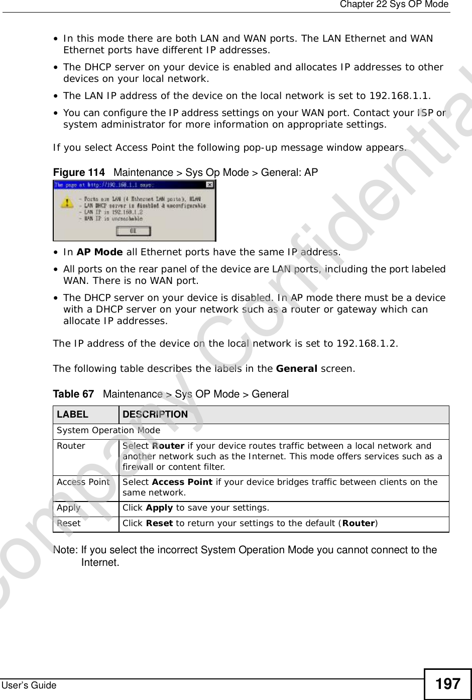  Chapter 22Sys OP ModeUser’s Guide 197•In this mode there are both LAN and WAN ports. The LAN Ethernet and WAN Ethernet ports have different IP addresses. •The DHCP server on your device is enabled and allocates IP addresses to other devices on your local network. •The LAN IP address of the device on the local network is set to 192.168.1.1.•You can configure the IP address settings on your WAN port. Contact your ISP or system administrator for more information on appropriate settings.If you select Access Point the following pop-up message window appears.Figure 114   Maintenance &gt; Sys Op Mode &gt; General: AP •In AP Mode all Ethernet ports have the same IP address. •All ports on the rear panel of the device are LAN ports, including the port labeled WAN. There is no WAN port.•The DHCP server on your device is disabled. In AP mode there must be a device with a DHCP server on your network such as a router or gateway which can allocate IP addresses.The IP address of the device on the local network is set to 192.168.1.2.The following table describes the labels in the General screen.Table 67   Maintenance &gt; Sys OP Mode &gt; General Note: If you select the incorrect System Operation Mode you cannot connect to the Internet.LABEL DESCRIPTIONSystem Operation ModeRouter  Select Router if your device routes traffic between a local network and another network such as the Internet. This mode offers services such as a firewall or content filter.Access Point Select Access Point if your device bridges traffic between clients on the same network.Apply Click Apply to save your settings.Reset Click Reset to return your settings to the default (Router)Company Confidential
