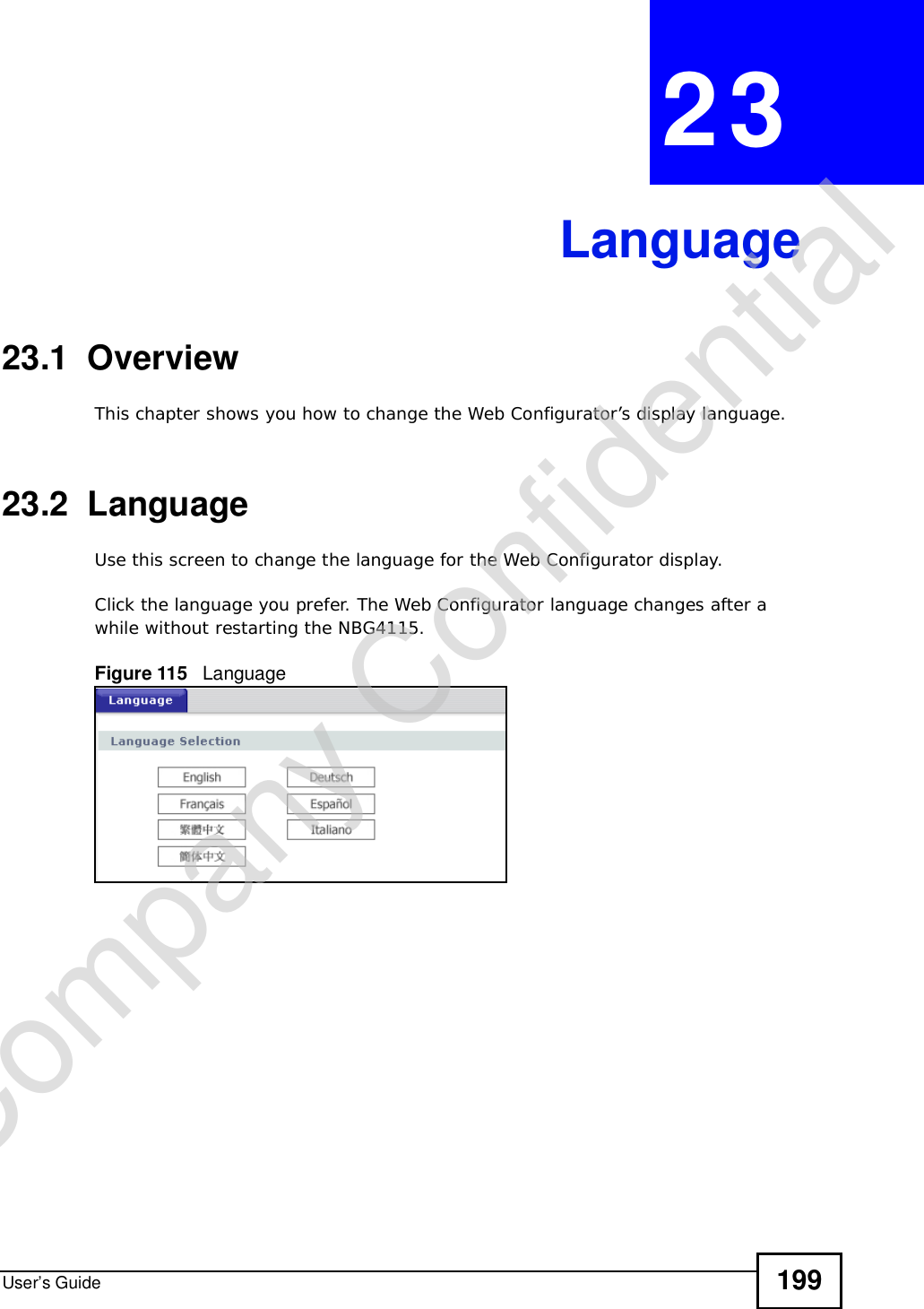 User’s Guide 199CHAPTER 23Language23.1  OverviewThis chapter shows you how to change the Web Configurator’s display language.23.2  LanguageUse this screen to change the language for the Web Configurator display.Click the language you prefer. The Web Configurator language changes after a while without restarting the NBG4115.Figure 115   LanguageCompany Confidential