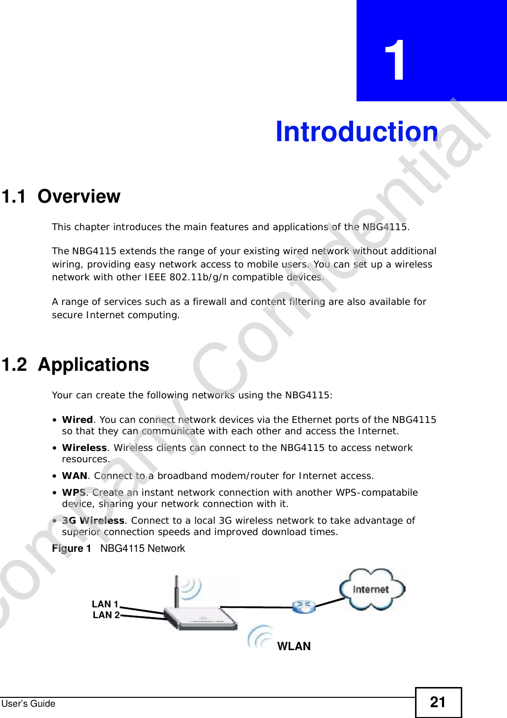 User’s Guide 21CHAPTER  1 Introduction1.1  OverviewThis chapter introduces the main features and applications of the NBG4115.The NBG4115 extends the range of your existing wired network without additional wiring, providing easy network access to mobile users. You can set up a wireless network with other IEEE 802.11b/g/n compatible devices.A range of services such as a firewall and content filtering are also available for secure Internet computing. 1.2  ApplicationsYour can create the following networks using the NBG4115:•Wired. You can connect network devices via the Ethernet ports of the NBG4115 so that they can communicate with each other and access the Internet.•Wireless. Wireless clients can connect to the NBG4115 to access network resources.•WAN. Connect to a broadband modem/router for Internet access.•WPS. Create an instant network connection with another WPS-compatabile device, sharing your network connection with it.•3G Wireless. Connect to a local 3G wireless network to take advantage of superior connection speeds and improved download times.Figure 1   NBG4115 NetworkWLANLAN 1LAN 2Company Confidential