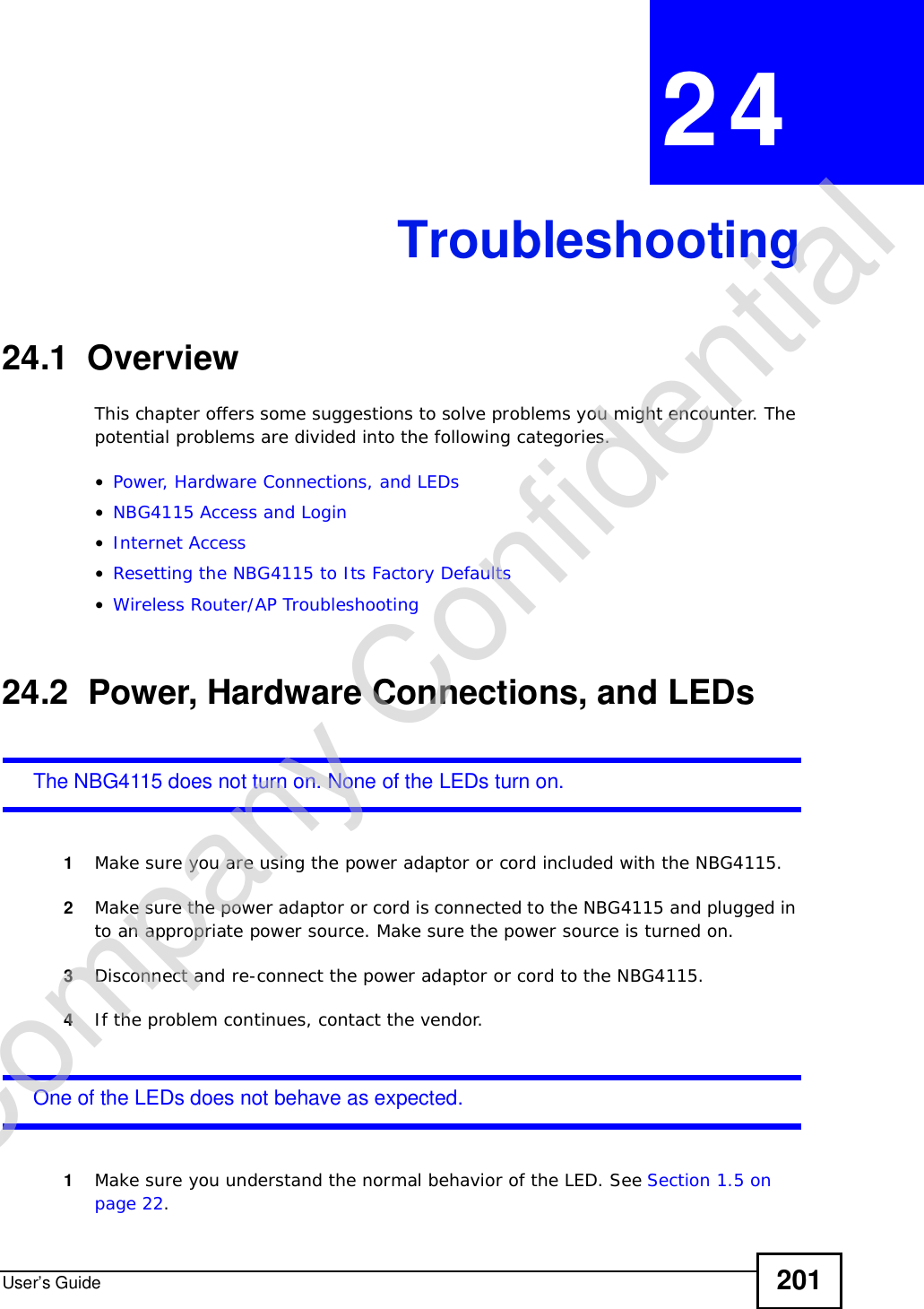User’s Guide 201CHAPTER 24Troubleshooting24.1  OverviewThis chapter offers some suggestions to solve problems you might encounter. The potential problems are divided into the following categories. •Power, Hardware Connections, and LEDs•NBG4115 Access and Login•Internet Access•Resetting the NBG4115 to Its Factory Defaults•Wireless Router/AP Troubleshooting24.2  Power, Hardware Connections, and LEDsThe NBG4115 does not turn on. None of the LEDs turn on.1Make sure you are using the power adaptor or cord included with the NBG4115.2Make sure the power adaptor or cord is connected to the NBG4115 and plugged in to an appropriate power source. Make sure the power source is turned on.3Disconnect and re-connect the power adaptor or cord to the NBG4115.4If the problem continues, contact the vendor.One of the LEDs does not behave as expected.1Make sure you understand the normal behavior of the LED. See Section 1.5 on page 22.Company Confidential