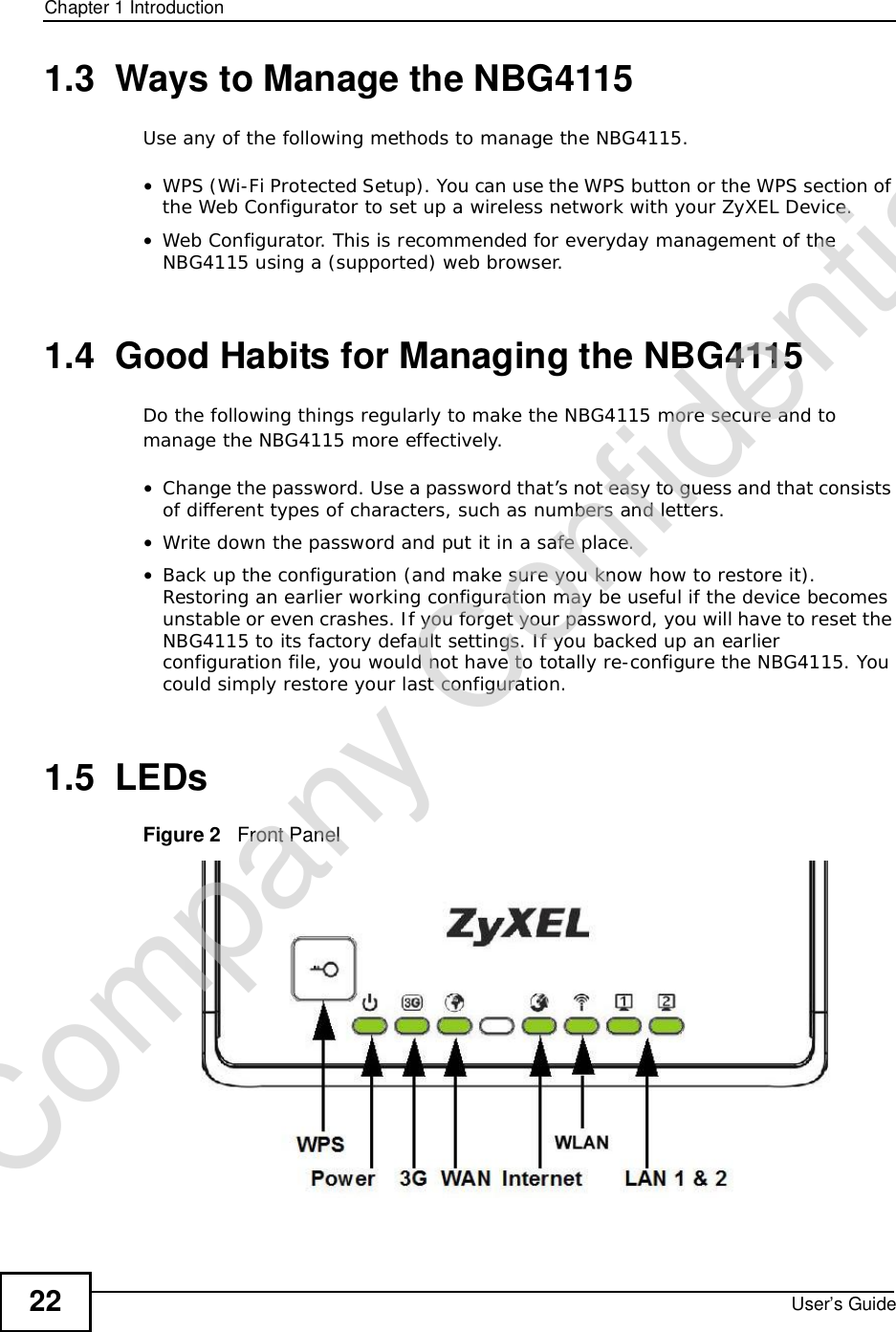 Chapter 1IntroductionUser’s Guide221.3  Ways to Manage the NBG4115Use any of the following methods to manage the NBG4115.•WPS (Wi-Fi Protected Setup). You can use the WPS button or the WPS section of the Web Configurator to set up a wireless network with your ZyXEL Device.•Web Configurator. This is recommended for everyday management of the NBG4115 using a (supported) web browser.1.4  Good Habits for Managing the NBG4115Do the following things regularly to make the NBG4115 more secure and to manage the NBG4115 more effectively.•Change the password. Use a password that’s not easy to guess and that consists of different types of characters, such as numbers and letters.•Write down the password and put it in a safe place.•Back up the configuration (and make sure you know how to restore it). Restoring an earlier working configuration may be useful if the device becomes unstable or even crashes. If you forget your password, you will have to reset the NBG4115 to its factory default settings. If you backed up an earlier configuration file, you would not have to totally re-configure the NBG4115. You could simply restore your last configuration.1.5  LEDsFigure 2   Front PanelCompany Confidential