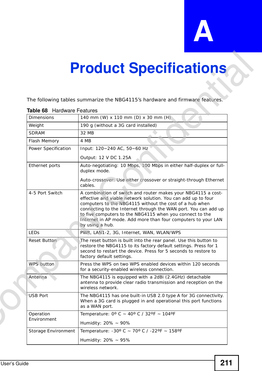 User’s Guide 211APPENDIX  A Product SpecificationsThe following tables summarize the NBG4115’s hardware and firmware features.Table 68   Hardware FeaturesDimensions 140 mm (W) x 110 mm (D) x 30 mm (H)Weight 190 g (without a 3G card installed)SDRAM 32 MBFlash Memory 4 MBPower Specification Input: 120~240 AC, 50~60 HzOutput: 12 V DC 1.25AEthernet portsAuto-negotiating: 10 Mbps, 100 Mbps in either half-duplex or full-duplex mode.Auto-crossover: Use either crossover or straight-through Ethernet cables.4-5 Port Switch A combination of switch and router makes your NBG4115 a cost-effective and viable network solution. You can add up to four computers to the NBG4115 without the cost of a hub when connecting to the Internet through the WAN port. You can add up to five computers to the NBG4115 when you connect to the Internet in AP mode. Add more than four computers to your LAN by using a hub.LEDsPWR, LAN1-2, 3G, Internet, WAN, WLAN/WPSReset Button The reset button is built into the rear panel. Use this button to restore the NBG4115 to its factory default settings. Press for 1 second to restart the device. Press for 5 seconds to restore to factory default settings.WPS button Press the WPS on two WPS enabled devices within 120 seconds for a security-enabled wireless connection.Antenna The NBG4115 is equipped witha 2dBi (2.4GHz) detachable antenna to provide clear radio transmission and reception on the wireless network. USB Port The NBG4115 has one built-in USB 2.0 type A for 3G connectivity. When a 3G card is plugged in and operational this port functions as a WAN port.Operation Environment Temperature: 0º C ~ 40º C / 32ºF ~ 104ºFHumidity: 20% ~ 90% Storage Environment Temperature: -30º C ~ 70º C / -22ºF ~ 158ºFHumidity: 20% ~ 95% Company Confidential