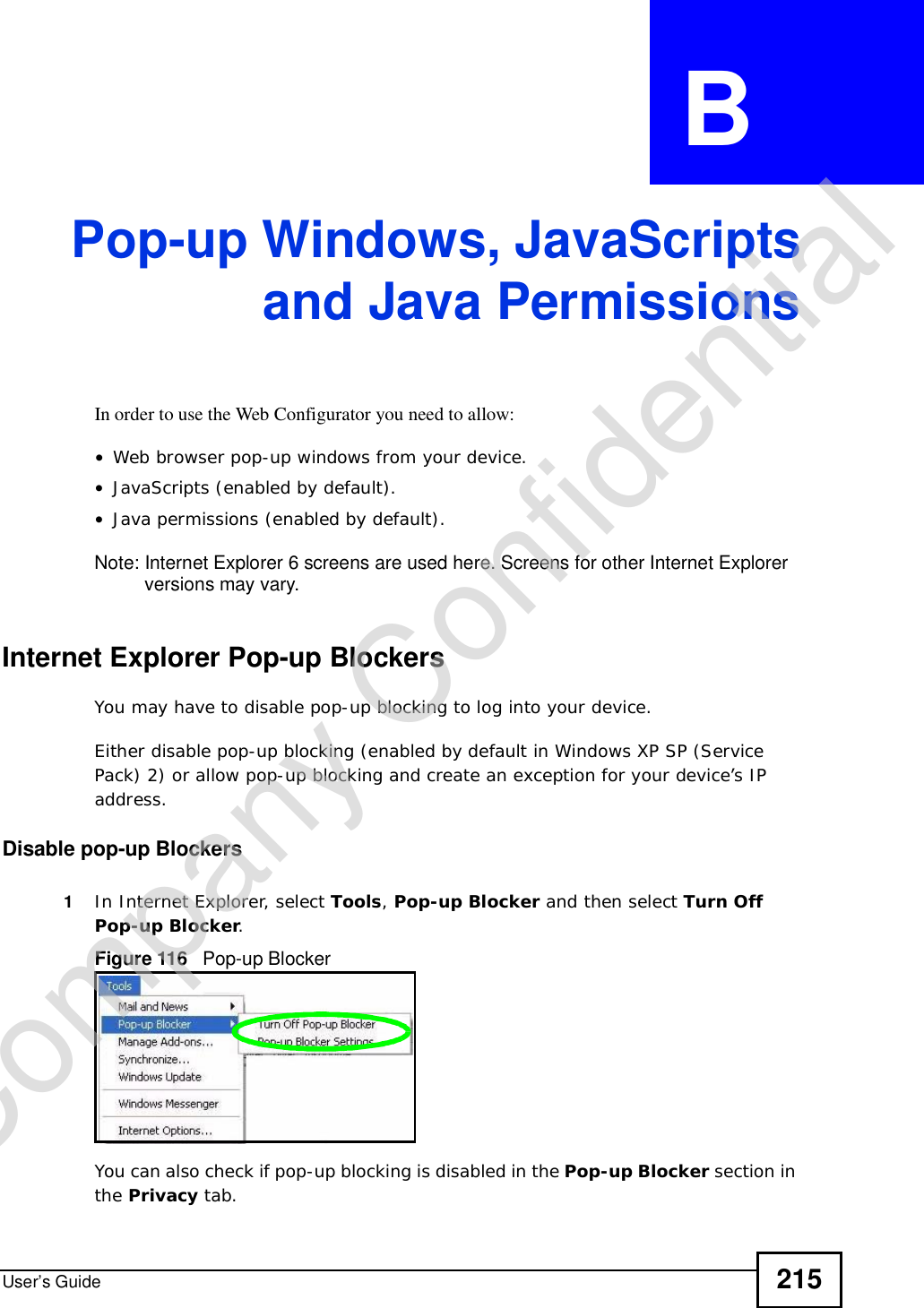 User’s Guide 215APPENDIX  B Pop-up Windows, JavaScriptsand Java PermissionsIn order to use the Web Configurator you need to allow:•Web browser pop-up windows from your device.•JavaScripts (enabled by default).•Java permissions (enabled by default).Note: Internet Explorer 6 screens are used here. Screens for other Internet Explorer versions may vary.Internet Explorer Pop-up BlockersYou may have to disable pop-up blocking to log into your device. Either disable pop-up blocking (enabled by default in Windows XP SP (Service Pack) 2) or allow pop-up blocking and create an exception for your device’s IP address.Disable pop-up Blockers1In Internet Explorer, select Tools,Pop-up Blocker and then select Turn Off Pop-up Blocker.Figure 116   Pop-up BlockerYou can also check if pop-up blocking is disabled in the Pop-up Blocker section in the Privacy tab. Company Confidential