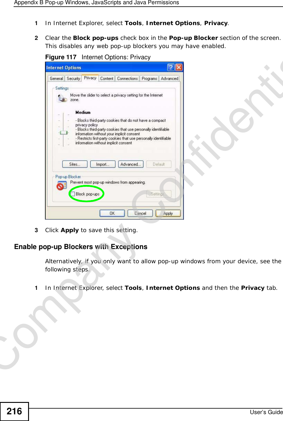 Appendix BPop-up Windows, JavaScripts and Java PermissionsUser’s Guide2161In Internet Explorer, select Tools,Internet Options,Privacy.2Clear the Block pop-ups check box in the Pop-up Blocker section of the screen. This disables any web pop-up blockers you may have enabled. Figure 117   Internet Options: Privacy3Click Apply to save this setting.Enable pop-up Blockers with ExceptionsAlternatively, if you only want to allow pop-up windows from your device, see the following steps.1In Internet Explorer, select Tools,Internet Options and then the Privacy tab. Company Confidential