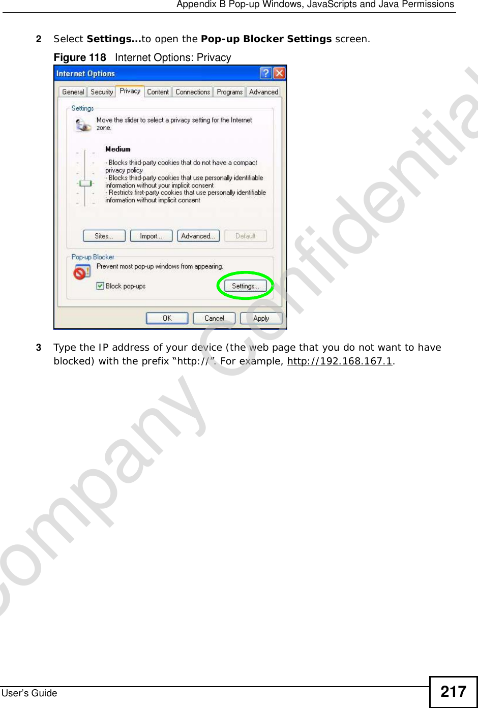  Appendix BPop-up Windows, JavaScripts and Java PermissionsUser’s Guide 2172Select Settings…to open the Pop-up Blocker Settings screen.Figure 118   Internet Options: Privacy3Type the IP address of your device (the web page that you do not want to have blocked) with the prefix “http://”. For example, http://192.168.167.1. Company Confidential