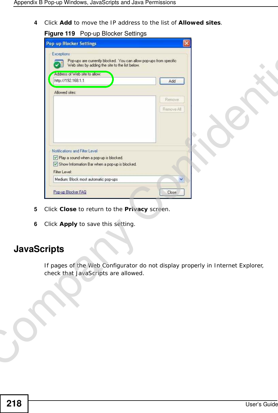 Appendix BPop-up Windows, JavaScripts and Java PermissionsUser’s Guide2184Click Add to move the IP address to the list of Allowed sites.Figure 119   Pop-up Blocker Settings5Click Close to return to the Privacy screen. 6Click Apply to save this setting. JavaScriptsIf pages of the Web Configurator do not display properly in Internet Explorer, check that JavaScripts are allowed. Company Confidential