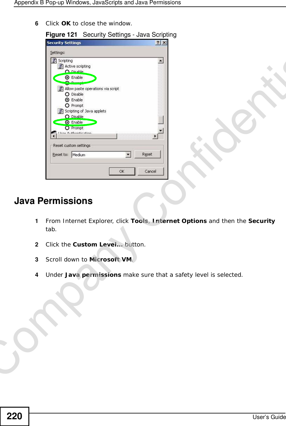 Appendix BPop-up Windows, JavaScripts and Java PermissionsUser’s Guide2206Click OK to close the window.Figure 121   Security Settings - Java ScriptingJava Permissions1From Internet Explorer, click Tools,Internet Options and then the Securitytab. 2Click the Custom Level... button. 3Scroll down to Microsoft VM.4Under Java permissions make sure that a safety level is selected.Company Confidential
