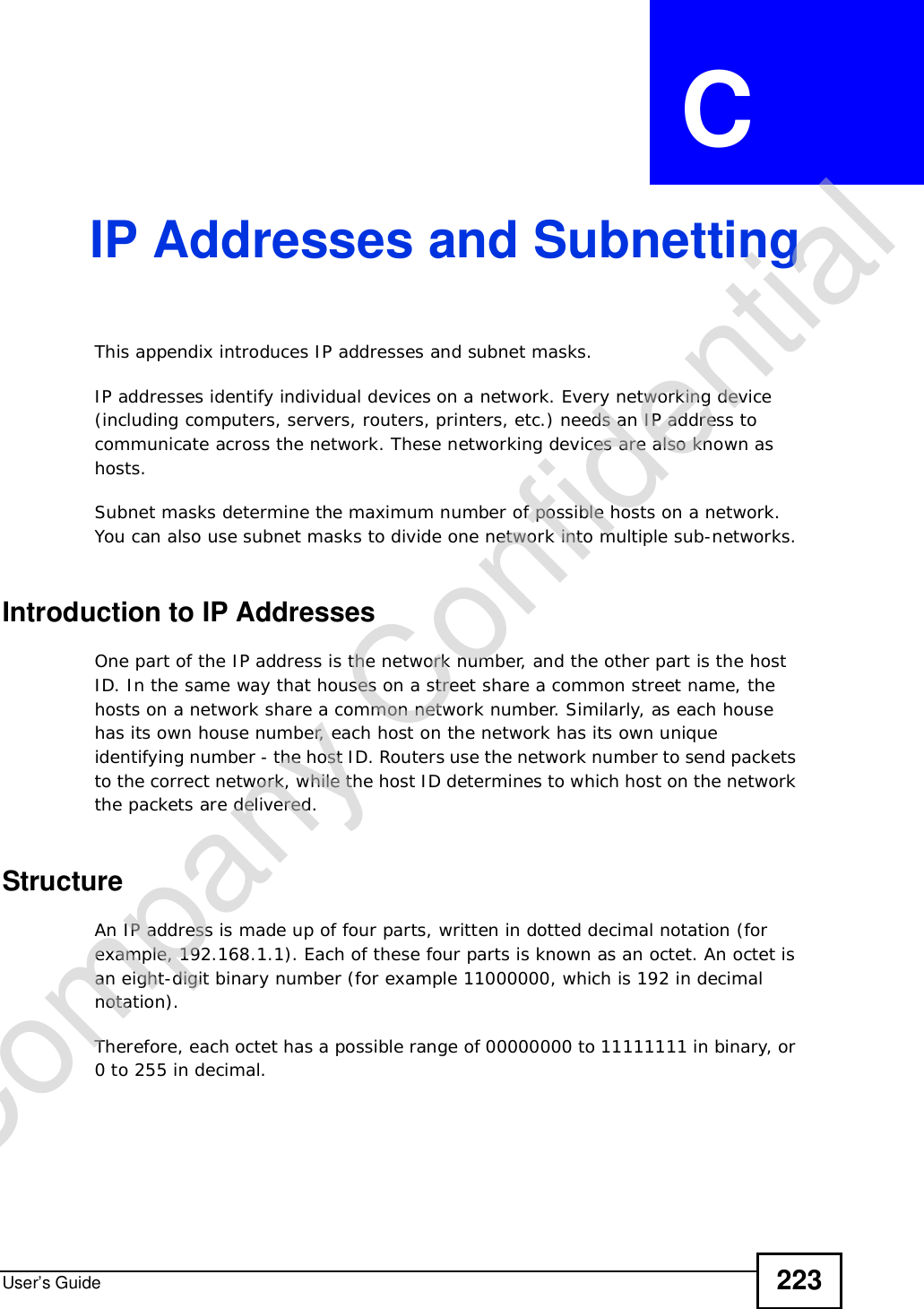 User’s Guide 223APPENDIX  C IP Addresses and SubnettingThis appendix introduces IP addresses and subnet masks. IP addresses identify individual devices on a network. Every networking device (including computers, servers, routers, printers, etc.) needs an IP address to communicate across the network. These networking devices are also known as hosts.Subnet masks determine the maximum number of possible hosts on a network. You can also use subnet masks to divide one network into multiple sub-networks.Introduction to IP AddressesOne part of the IP address is the network number, and the other part is the host ID. In the same way that houses on a street share a common street name, the hosts on a network share a common network number. Similarly, as each house has its own house number, each host on the network has its own unique identifying number - the host ID. Routers use the network number to send packets to the correct network, while the host ID determines to which host on the network the packets are delivered.StructureAn IP address is made up of four parts, written in dotted decimal notation (for example, 192.168.1.1). Each of these four parts is known as an octet. An octet is an eight-digit binary number (for example 11000000, which is 192 in decimal notation). Therefore, each octet has a possible range of 00000000 to 11111111 in binary, or 0 to 255 in decimal.Company Confidential