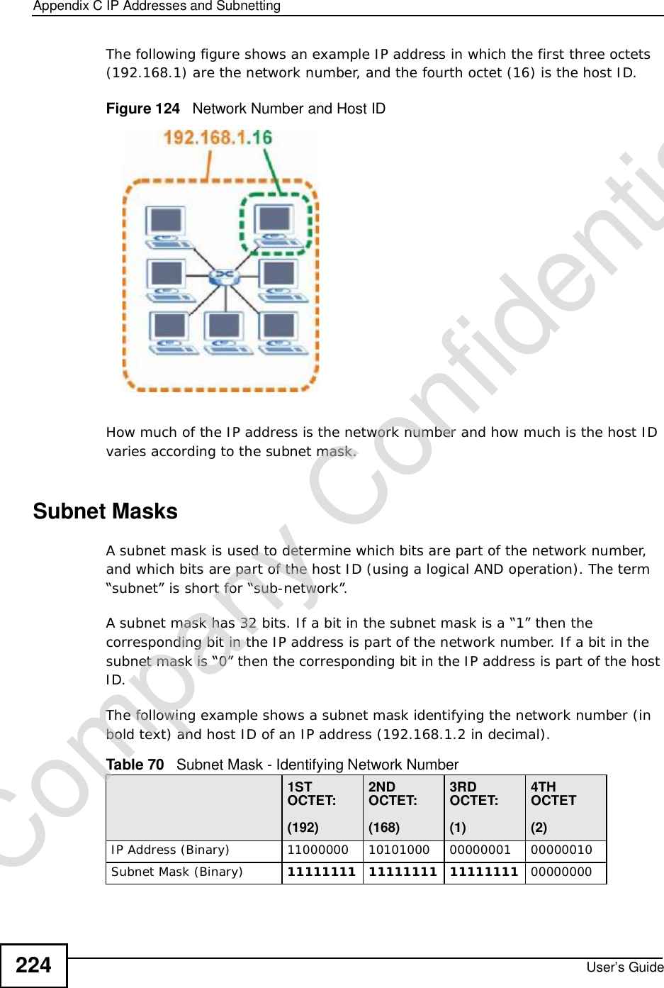 Appendix CIP Addresses and SubnettingUser’s Guide224The following figure shows an example IP address in which the first three octets (192.168.1) are the network number, and the fourth octet (16) is the host ID.Figure 124   Network Number and Host IDHow much of the IP address is the network number and how much is the host ID varies according to the subnet mask. Subnet MasksA subnet mask is used to determine which bits are part of the network number, and which bits are part of the host ID (using a logical AND operation). The term “subnet” is short for “sub-network”.A subnet mask has 32 bits. If a bit in the subnet mask is a “1” then the corresponding bit in the IP address is part of the network number. If a bit in the subnet mask is “0” then the corresponding bit in the IP address is part of the host ID. The following example shows a subnet mask identifying the network number (in bold text) and host ID of an IP address (192.168.1.2 in decimal).Table 70   Subnet Mask - Identifying Network Number1STOCTET:(192)2NDOCTET:(168)3RDOCTET:(1)4TH OCTET(2)IP Address (Binary)11000000101010000000000100000010Subnet Mask (Binary) 111111111111111111111111 00000000Company Confidential