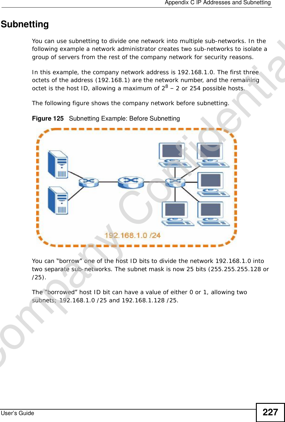  Appendix CIP Addresses and SubnettingUser’s Guide 227SubnettingYou can use subnetting to divide one network into multiple sub-networks. In the following example a network administrator creates two sub-networks to isolate a group of servers from the rest of the company network for security reasons.In this example, the company network address is 192.168.1.0. The first three octets of the address (192.168.1) are the network number, and the remaining octet is the host ID, allowing a maximum of 28 – 2 or 254 possible hosts.The following figure shows the company network before subnetting.  Figure 125   Subnetting Example: Before SubnettingYou can “borrow” one of the host ID bits to divide the network 192.168.1.0 into two separate sub-networks. The subnet mask is now 25 bits (255.255.255.128 or /25).The “borrowed” host ID bit can have a value of either 0 or 1, allowing two subnets; 192.168.1.0 /25 and 192.168.1.128 /25. Company Confidential