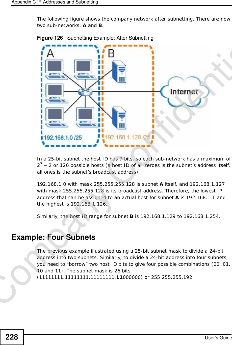 Appendix CIP Addresses and SubnettingUser’s Guide228The following figure shows the company network after subnetting. There are now two sub-networks, A and B.Figure 126   Subnetting Example: After SubnettingIn a 25-bit subnet the host ID has 7 bits, so each sub-network has a maximum of 27 – 2 or 126 possible hosts (a host ID of all zeroes is the subnet’s address itself, all ones is the subnet’s broadcast address).192.168.1.0 with mask 255.255.255.128 is subnet A itself, and 192.168.1.127 with mask 255.255.255.128 is its broadcast address. Therefore, the lowest IP address that can be assigned to an actual host for subnet A is 192.168.1.1 and the highest is 192.168.1.126. Similarly, the host ID range for subnet B is 192.168.1.129 to 192.168.1.254.Example: Four Subnets The previous example illustrated using a 25-bit subnet mask to divide a 24-bit address into two subnets. Similarly, to divide a 24-bit address into four subnets, you need to “borrow” two host ID bits to give four possible combinations (00, 01, 10 and 11). The subnet mask is 26 bits (11111111.11111111.11111111.11000000) or 255.255.255.192. Company Confidential