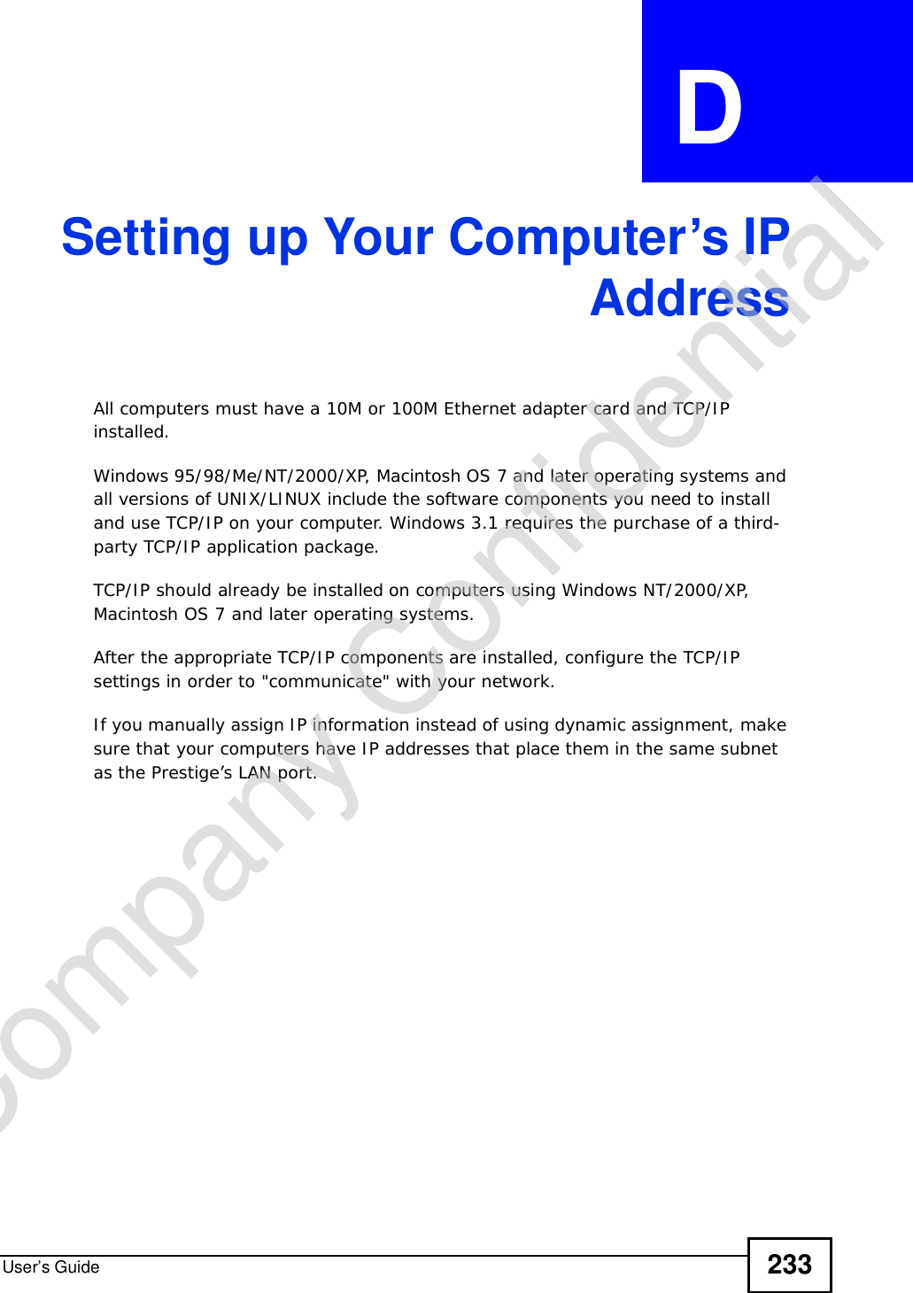User’s Guide 233APPENDIX  D Setting up Your Computer’s IPAddressAll computers must have a 10M or 100M Ethernet adapter card and TCP/IP installed. Windows 95/98/Me/NT/2000/XP, Macintosh OS 7 and later operating systems and all versions of UNIX/LINUX include the software components you need to install and use TCP/IP on your computer. Windows 3.1 requires the purchase of a third-party TCP/IP application package.TCP/IP should already be installed on computers using Windows NT/2000/XP, Macintosh OS 7 and later operating systems.After the appropriate TCP/IP components are installed, configure the TCP/IP settings in order to &quot;communicate&quot; with your network. If you manually assign IP information instead of using dynamic assignment, make sure that your computers have IP addresses that place them in the same subnet as the Prestige’s LAN port.Company Confidential
