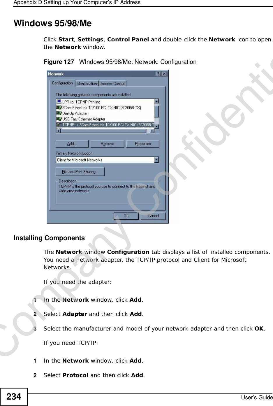 Appendix DSetting up Your Computer’s IP AddressUser’s Guide234Windows 95/98/MeClick Start,Settings,Control Panel and double-click the Network icon to open the Network window.Figure 127   WIndows 95/98/Me: Network: ConfigurationInstalling ComponentsThe Network window Configuration tab displays a list of installed components. You need a network adapter, the TCP/IP protocol and Client for Microsoft Networks.If you need the adapter:1In the Network window, click Add.2Select Adapter and then click Add.3Select the manufacturer and model of your network adapter and then click OK.If you need TCP/IP:1In the Network window, click Add.2Select Protocol and then click Add.Company Confidential