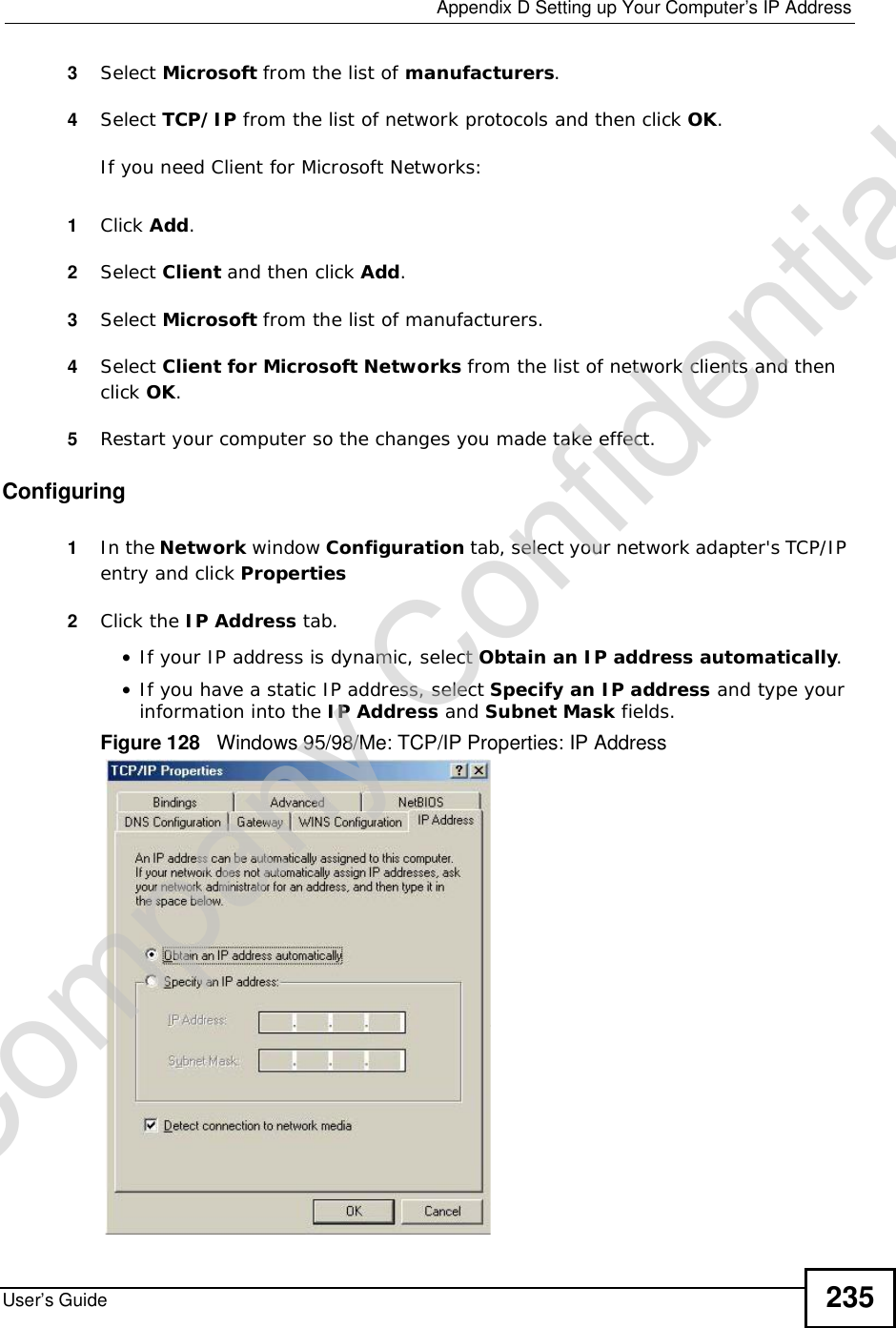 Appendix DSetting up Your Computer’s IP AddressUser’s Guide 2353Select Microsoft from the list of manufacturers.4Select TCP/IP from the list of network protocols and then click OK.If you need Client for Microsoft Networks:1Click Add.2Select Client and then click Add.3Select Microsoft from the list of manufacturers.4Select Client for Microsoft Networks from the list of network clients and then click OK.5Restart your computer so the changes you made take effect.Configuring1In the Network window Configuration tab, select your network adapter&apos;s TCP/IP entry and click Properties2Click the IP Address tab.•If your IP address is dynamic, select Obtain an IP address automatically.•If you have a static IP address, select Specify an IP address and type your information into the IP Address and Subnet Mask fields.Figure 128   Windows 95/98/Me: TCP/IP Properties: IP AddressCompany Confidential