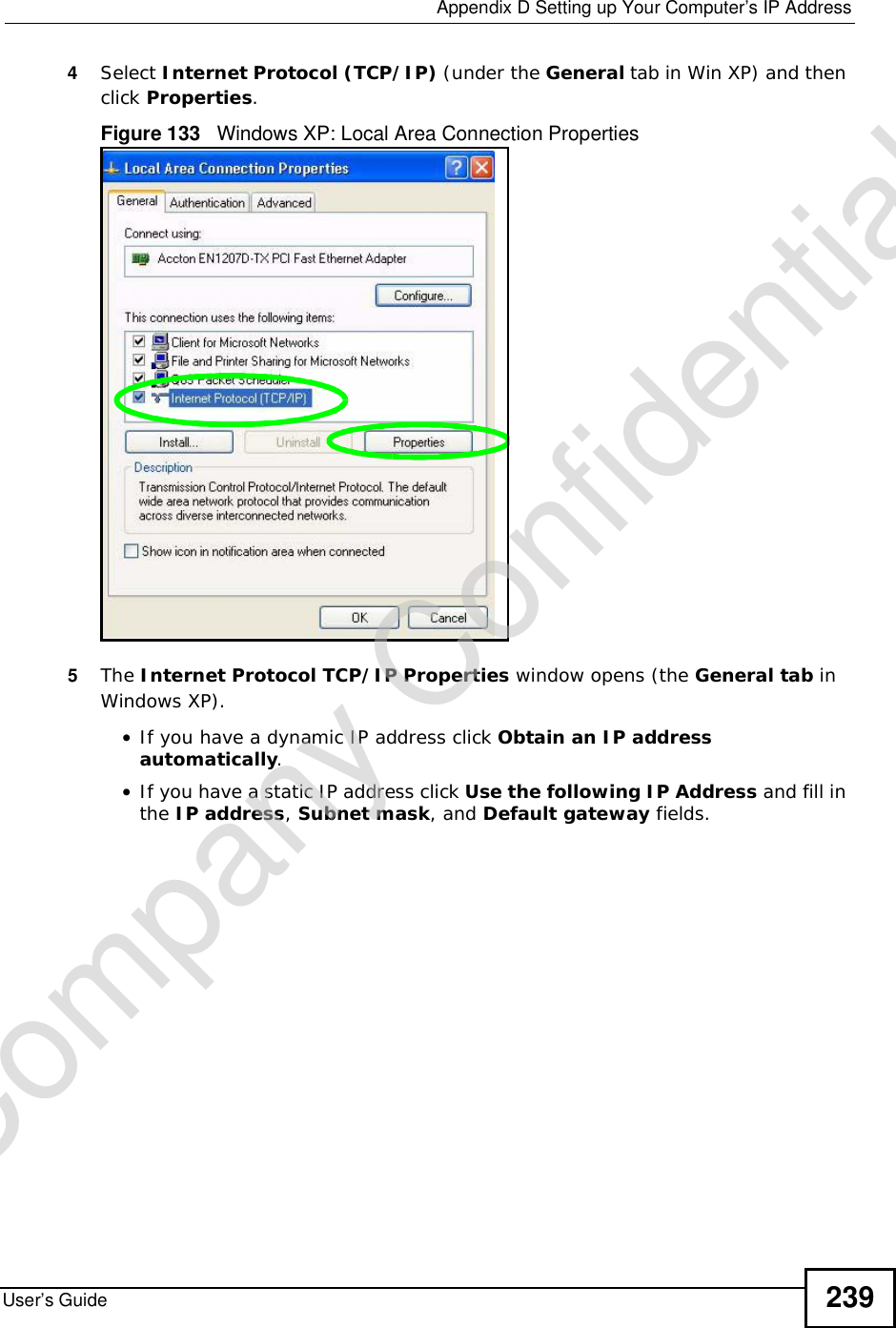  Appendix DSetting up Your Computer’s IP AddressUser’s Guide 2394Select Internet Protocol (TCP/IP) (under the General tab in Win XP) and then click Properties.Figure 133   Windows XP: Local Area Connection Properties5The Internet Protocol TCP/IP Properties window opens (the General tab in Windows XP).•If you have a dynamic IP address click Obtain an IP address automatically.•If you have a static IP address click Use the following IP Address and fill in the IP address,Subnet mask, and Default gateway fields. Company Confidential